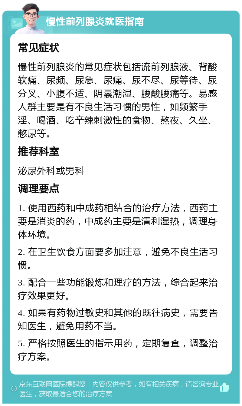 慢性前列腺炎就医指南 常见症状 慢性前列腺炎的常见症状包括流前列腺液、背酸软痛、尿频、尿急、尿痛、尿不尽、尿等待、尿分叉、小腹不适、阴囊潮湿、腰酸腰痛等。易感人群主要是有不良生活习惯的男性，如频繁手淫、喝酒、吃辛辣刺激性的食物、熬夜、久坐、憋尿等。 推荐科室 泌尿外科或男科 调理要点 1. 使用西药和中成药相结合的治疗方法，西药主要是消炎的药，中成药主要是清利湿热，调理身体环境。 2. 在卫生饮食方面要多加注意，避免不良生活习惯。 3. 配合一些功能锻炼和理疗的方法，综合起来治疗效果更好。 4. 如果有药物过敏史和其他的既往病史，需要告知医生，避免用药不当。 5. 严格按照医生的指示用药，定期复查，调整治疗方案。