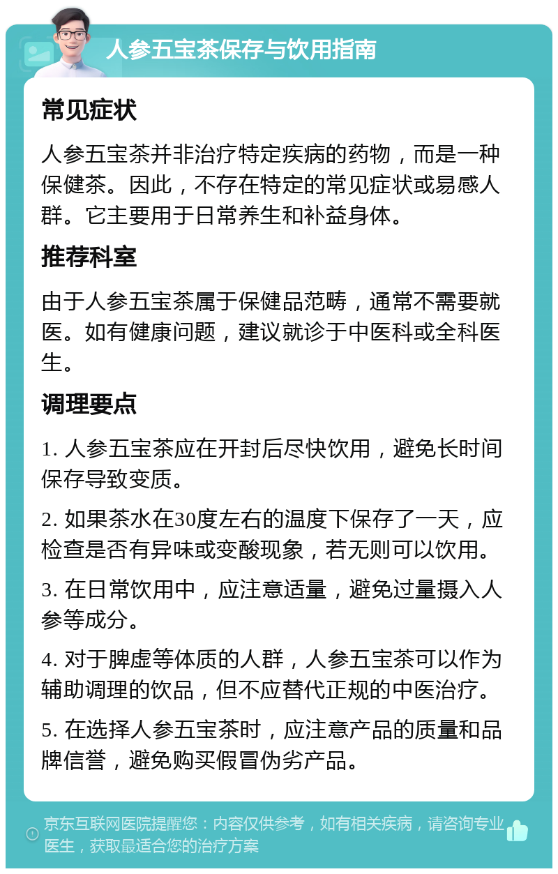 人参五宝茶保存与饮用指南 常见症状 人参五宝茶并非治疗特定疾病的药物，而是一种保健茶。因此，不存在特定的常见症状或易感人群。它主要用于日常养生和补益身体。 推荐科室 由于人参五宝茶属于保健品范畴，通常不需要就医。如有健康问题，建议就诊于中医科或全科医生。 调理要点 1. 人参五宝茶应在开封后尽快饮用，避免长时间保存导致变质。 2. 如果茶水在30度左右的温度下保存了一天，应检查是否有异味或变酸现象，若无则可以饮用。 3. 在日常饮用中，应注意适量，避免过量摄入人参等成分。 4. 对于脾虚等体质的人群，人参五宝茶可以作为辅助调理的饮品，但不应替代正规的中医治疗。 5. 在选择人参五宝茶时，应注意产品的质量和品牌信誉，避免购买假冒伪劣产品。