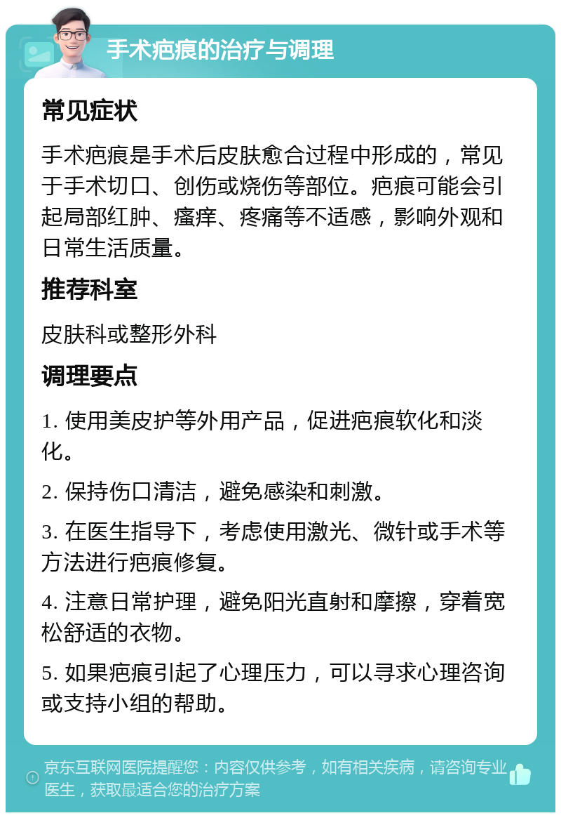 手术疤痕的治疗与调理 常见症状 手术疤痕是手术后皮肤愈合过程中形成的，常见于手术切口、创伤或烧伤等部位。疤痕可能会引起局部红肿、瘙痒、疼痛等不适感，影响外观和日常生活质量。 推荐科室 皮肤科或整形外科 调理要点 1. 使用美皮护等外用产品，促进疤痕软化和淡化。 2. 保持伤口清洁，避免感染和刺激。 3. 在医生指导下，考虑使用激光、微针或手术等方法进行疤痕修复。 4. 注意日常护理，避免阳光直射和摩擦，穿着宽松舒适的衣物。 5. 如果疤痕引起了心理压力，可以寻求心理咨询或支持小组的帮助。