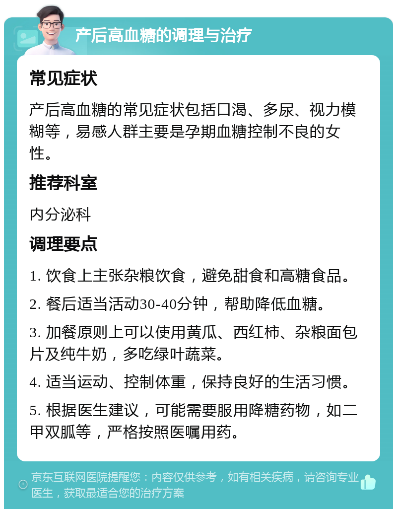 产后高血糖的调理与治疗 常见症状 产后高血糖的常见症状包括口渴、多尿、视力模糊等，易感人群主要是孕期血糖控制不良的女性。 推荐科室 内分泌科 调理要点 1. 饮食上主张杂粮饮食，避免甜食和高糖食品。 2. 餐后适当活动30-40分钟，帮助降低血糖。 3. 加餐原则上可以使用黄瓜、西红柿、杂粮面包片及纯牛奶，多吃绿叶蔬菜。 4. 适当运动、控制体重，保持良好的生活习惯。 5. 根据医生建议，可能需要服用降糖药物，如二甲双胍等，严格按照医嘱用药。