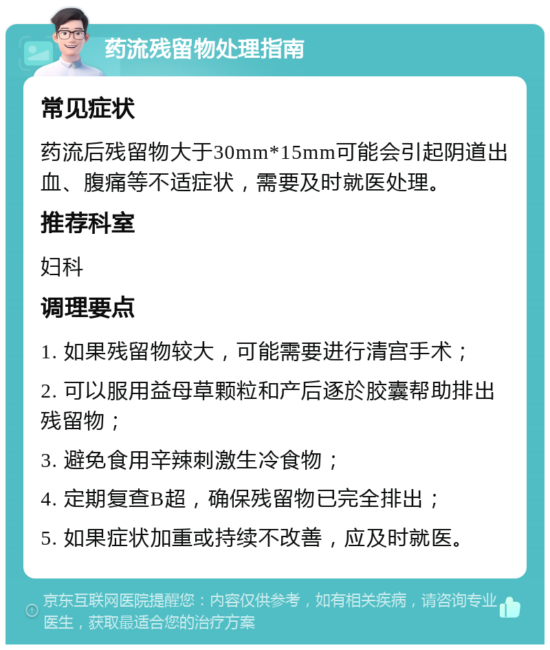 药流残留物处理指南 常见症状 药流后残留物大于30mm*15mm可能会引起阴道出血、腹痛等不适症状，需要及时就医处理。 推荐科室 妇科 调理要点 1. 如果残留物较大，可能需要进行清宫手术； 2. 可以服用益母草颗粒和产后逐於胶囊帮助排出残留物； 3. 避免食用辛辣刺激生冷食物； 4. 定期复查B超，确保残留物已完全排出； 5. 如果症状加重或持续不改善，应及时就医。