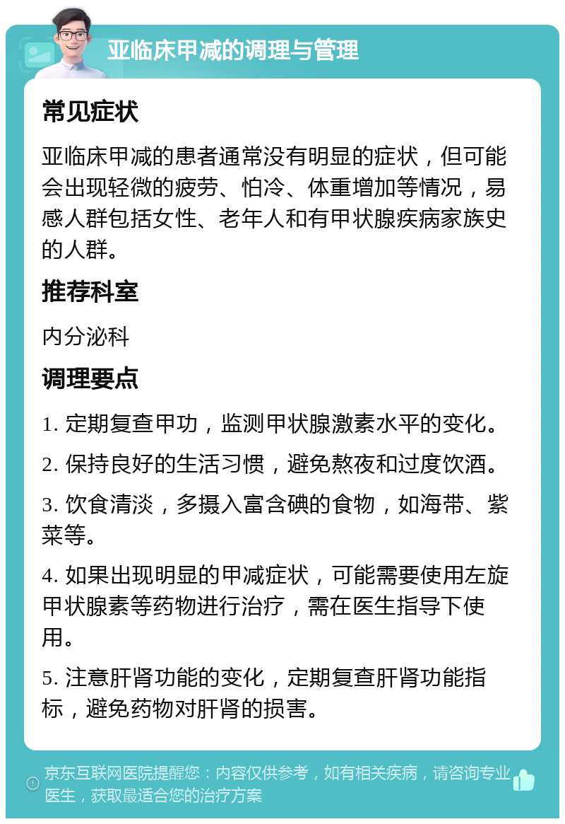 亚临床甲减的调理与管理 常见症状 亚临床甲减的患者通常没有明显的症状，但可能会出现轻微的疲劳、怕冷、体重增加等情况，易感人群包括女性、老年人和有甲状腺疾病家族史的人群。 推荐科室 内分泌科 调理要点 1. 定期复查甲功，监测甲状腺激素水平的变化。 2. 保持良好的生活习惯，避免熬夜和过度饮酒。 3. 饮食清淡，多摄入富含碘的食物，如海带、紫菜等。 4. 如果出现明显的甲减症状，可能需要使用左旋甲状腺素等药物进行治疗，需在医生指导下使用。 5. 注意肝肾功能的变化，定期复查肝肾功能指标，避免药物对肝肾的损害。