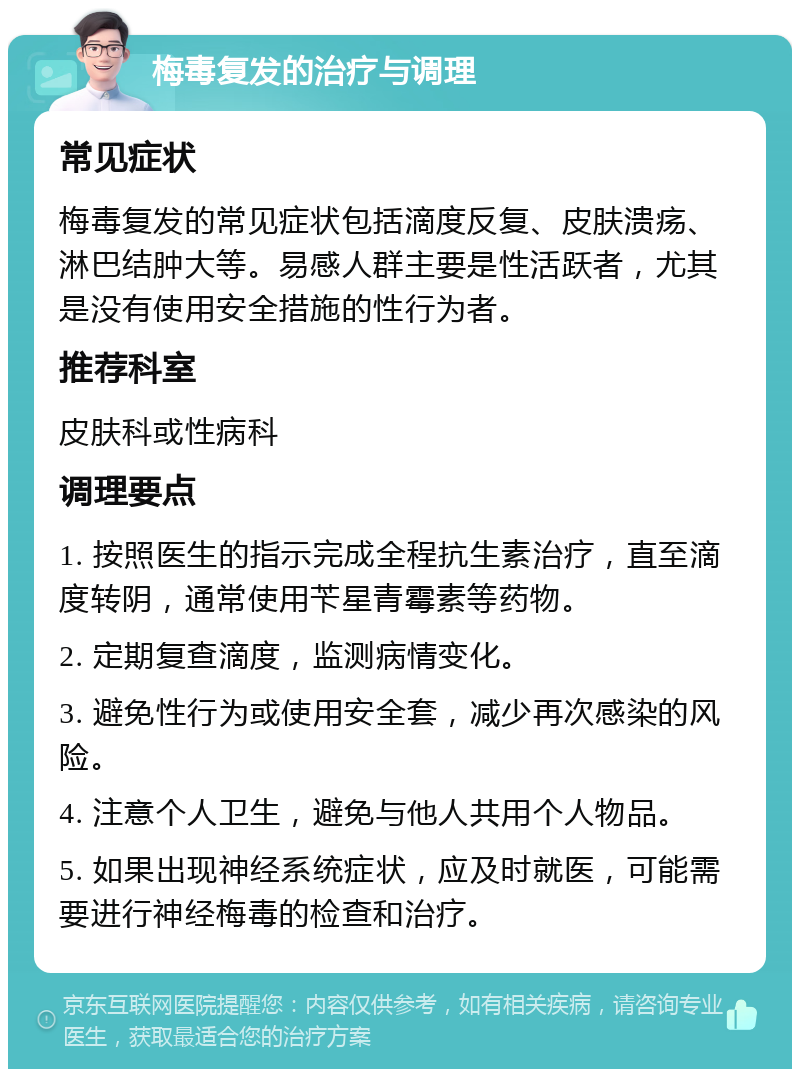 梅毒复发的治疗与调理 常见症状 梅毒复发的常见症状包括滴度反复、皮肤溃疡、淋巴结肿大等。易感人群主要是性活跃者，尤其是没有使用安全措施的性行为者。 推荐科室 皮肤科或性病科 调理要点 1. 按照医生的指示完成全程抗生素治疗，直至滴度转阴，通常使用苄星青霉素等药物。 2. 定期复查滴度，监测病情变化。 3. 避免性行为或使用安全套，减少再次感染的风险。 4. 注意个人卫生，避免与他人共用个人物品。 5. 如果出现神经系统症状，应及时就医，可能需要进行神经梅毒的检查和治疗。