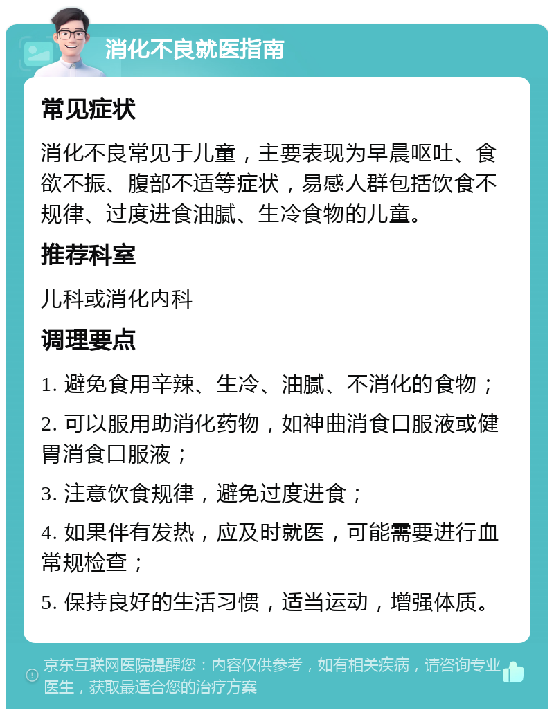 消化不良就医指南 常见症状 消化不良常见于儿童，主要表现为早晨呕吐、食欲不振、腹部不适等症状，易感人群包括饮食不规律、过度进食油腻、生冷食物的儿童。 推荐科室 儿科或消化内科 调理要点 1. 避免食用辛辣、生冷、油腻、不消化的食物； 2. 可以服用助消化药物，如神曲消食口服液或健胃消食口服液； 3. 注意饮食规律，避免过度进食； 4. 如果伴有发热，应及时就医，可能需要进行血常规检查； 5. 保持良好的生活习惯，适当运动，增强体质。