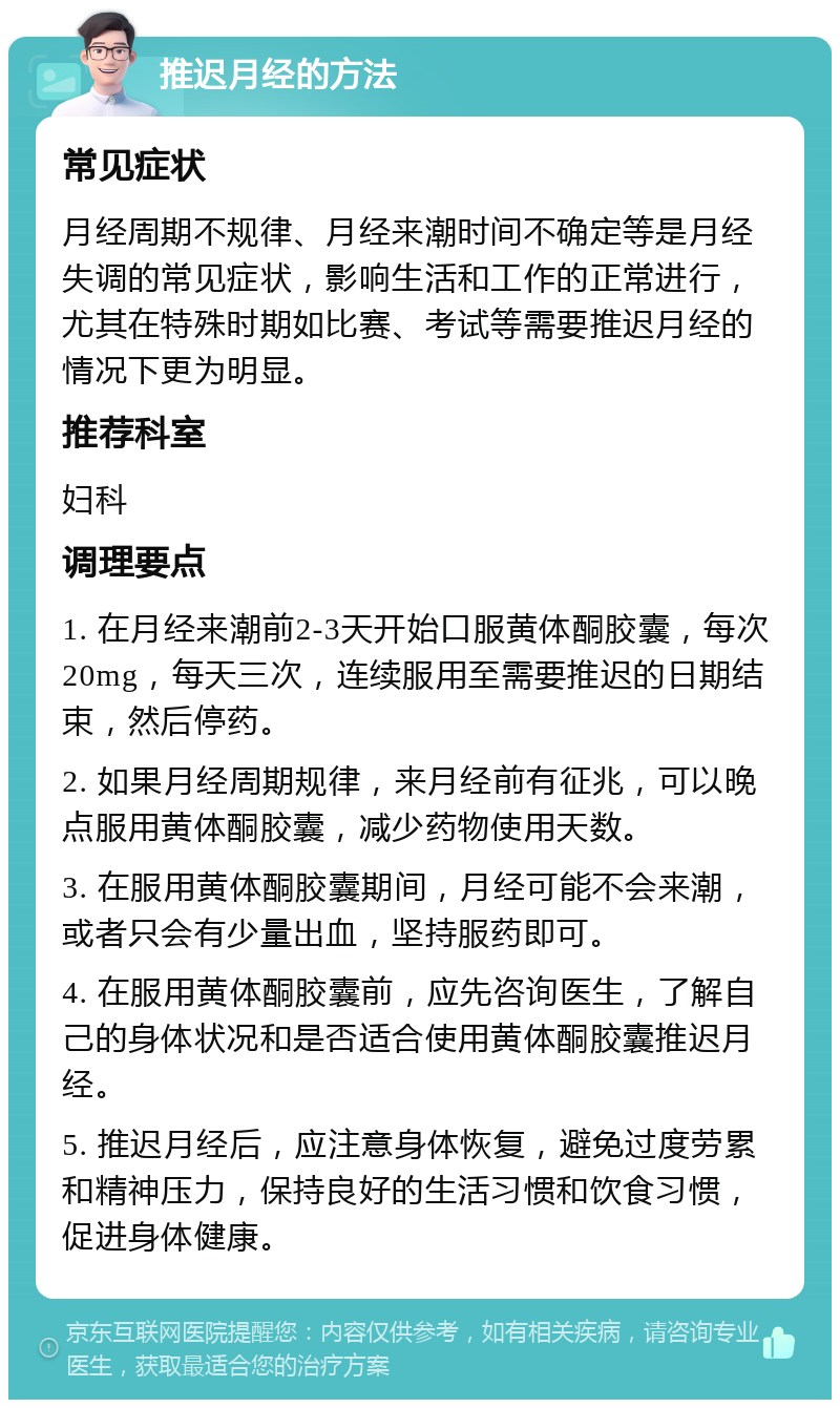 推迟月经的方法 常见症状 月经周期不规律、月经来潮时间不确定等是月经失调的常见症状，影响生活和工作的正常进行，尤其在特殊时期如比赛、考试等需要推迟月经的情况下更为明显。 推荐科室 妇科 调理要点 1. 在月经来潮前2-3天开始口服黄体酮胶囊，每次20mg，每天三次，连续服用至需要推迟的日期结束，然后停药。 2. 如果月经周期规律，来月经前有征兆，可以晚点服用黄体酮胶囊，减少药物使用天数。 3. 在服用黄体酮胶囊期间，月经可能不会来潮，或者只会有少量出血，坚持服药即可。 4. 在服用黄体酮胶囊前，应先咨询医生，了解自己的身体状况和是否适合使用黄体酮胶囊推迟月经。 5. 推迟月经后，应注意身体恢复，避免过度劳累和精神压力，保持良好的生活习惯和饮食习惯，促进身体健康。