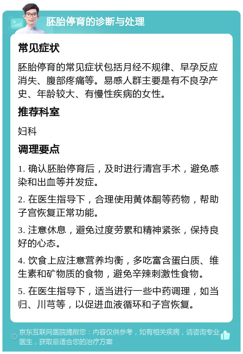 胚胎停育的诊断与处理 常见症状 胚胎停育的常见症状包括月经不规律、早孕反应消失、腹部疼痛等。易感人群主要是有不良孕产史、年龄较大、有慢性疾病的女性。 推荐科室 妇科 调理要点 1. 确认胚胎停育后，及时进行清宫手术，避免感染和出血等并发症。 2. 在医生指导下，合理使用黄体酮等药物，帮助子宫恢复正常功能。 3. 注意休息，避免过度劳累和精神紧张，保持良好的心态。 4. 饮食上应注意营养均衡，多吃富含蛋白质、维生素和矿物质的食物，避免辛辣刺激性食物。 5. 在医生指导下，适当进行一些中药调理，如当归、川芎等，以促进血液循环和子宫恢复。