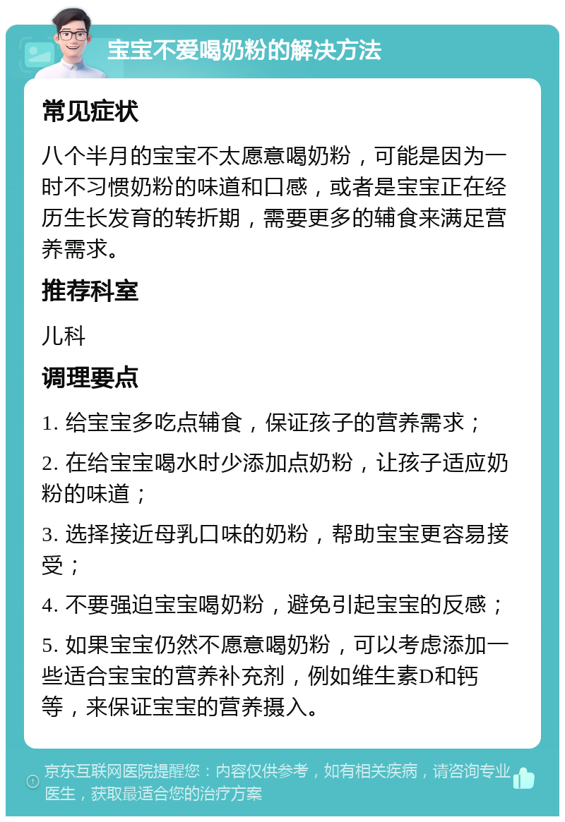 宝宝不爱喝奶粉的解决方法 常见症状 八个半月的宝宝不太愿意喝奶粉，可能是因为一时不习惯奶粉的味道和口感，或者是宝宝正在经历生长发育的转折期，需要更多的辅食来满足营养需求。 推荐科室 儿科 调理要点 1. 给宝宝多吃点辅食，保证孩子的营养需求； 2. 在给宝宝喝水时少添加点奶粉，让孩子适应奶粉的味道； 3. 选择接近母乳口味的奶粉，帮助宝宝更容易接受； 4. 不要强迫宝宝喝奶粉，避免引起宝宝的反感； 5. 如果宝宝仍然不愿意喝奶粉，可以考虑添加一些适合宝宝的营养补充剂，例如维生素D和钙等，来保证宝宝的营养摄入。