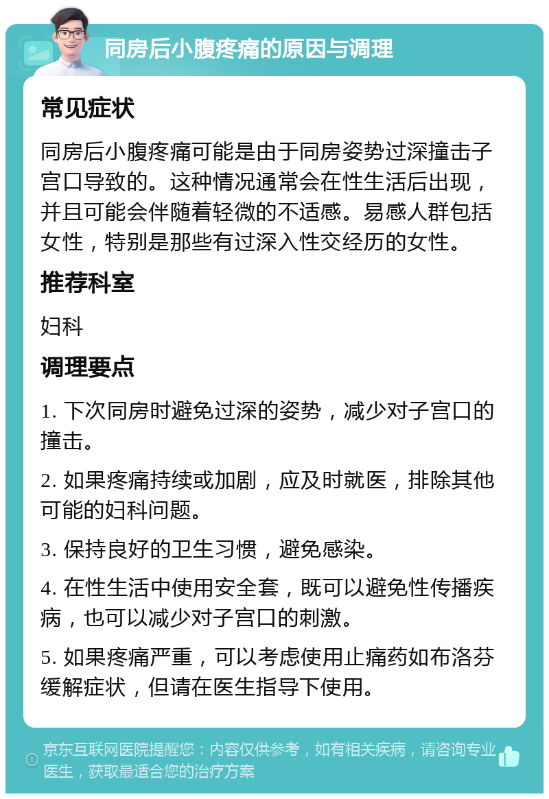 同房后小腹疼痛的原因与调理 常见症状 同房后小腹疼痛可能是由于同房姿势过深撞击子宫口导致的。这种情况通常会在性生活后出现，并且可能会伴随着轻微的不适感。易感人群包括女性，特别是那些有过深入性交经历的女性。 推荐科室 妇科 调理要点 1. 下次同房时避免过深的姿势，减少对子宫口的撞击。 2. 如果疼痛持续或加剧，应及时就医，排除其他可能的妇科问题。 3. 保持良好的卫生习惯，避免感染。 4. 在性生活中使用安全套，既可以避免性传播疾病，也可以减少对子宫口的刺激。 5. 如果疼痛严重，可以考虑使用止痛药如布洛芬缓解症状，但请在医生指导下使用。