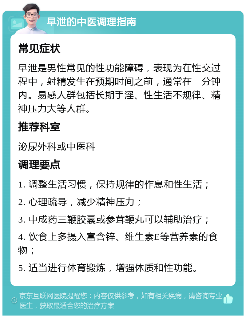 早泄的中医调理指南 常见症状 早泄是男性常见的性功能障碍，表现为在性交过程中，射精发生在预期时间之前，通常在一分钟内。易感人群包括长期手淫、性生活不规律、精神压力大等人群。 推荐科室 泌尿外科或中医科 调理要点 1. 调整生活习惯，保持规律的作息和性生活； 2. 心理疏导，减少精神压力； 3. 中成药三鞭胶囊或参茸鞭丸可以辅助治疗； 4. 饮食上多摄入富含锌、维生素E等营养素的食物； 5. 适当进行体育锻炼，增强体质和性功能。