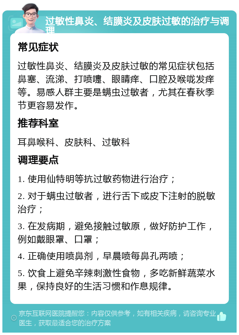 过敏性鼻炎、结膜炎及皮肤过敏的治疗与调理 常见症状 过敏性鼻炎、结膜炎及皮肤过敏的常见症状包括鼻塞、流涕、打喷嚏、眼睛痒、口腔及喉咙发痒等。易感人群主要是螨虫过敏者，尤其在春秋季节更容易发作。 推荐科室 耳鼻喉科、皮肤科、过敏科 调理要点 1. 使用仙特明等抗过敏药物进行治疗； 2. 对于螨虫过敏者，进行舌下或皮下注射的脱敏治疗； 3. 在发病期，避免接触过敏原，做好防护工作，例如戴眼罩、口罩； 4. 正确使用喷鼻剂，早晨喷每鼻孔两喷； 5. 饮食上避免辛辣刺激性食物，多吃新鲜蔬菜水果，保持良好的生活习惯和作息规律。