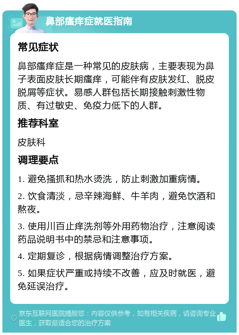 鼻部瘙痒症就医指南 常见症状 鼻部瘙痒症是一种常见的皮肤病，主要表现为鼻子表面皮肤长期瘙痒，可能伴有皮肤发红、脱皮脱屑等症状。易感人群包括长期接触刺激性物质、有过敏史、免疫力低下的人群。 推荐科室 皮肤科 调理要点 1. 避免搔抓和热水烫洗，防止刺激加重病情。 2. 饮食清淡，忌辛辣海鲜、牛羊肉，避免饮酒和熬夜。 3. 使用川百止痒洗剂等外用药物治疗，注意阅读药品说明书中的禁忌和注意事项。 4. 定期复诊，根据病情调整治疗方案。 5. 如果症状严重或持续不改善，应及时就医，避免延误治疗。