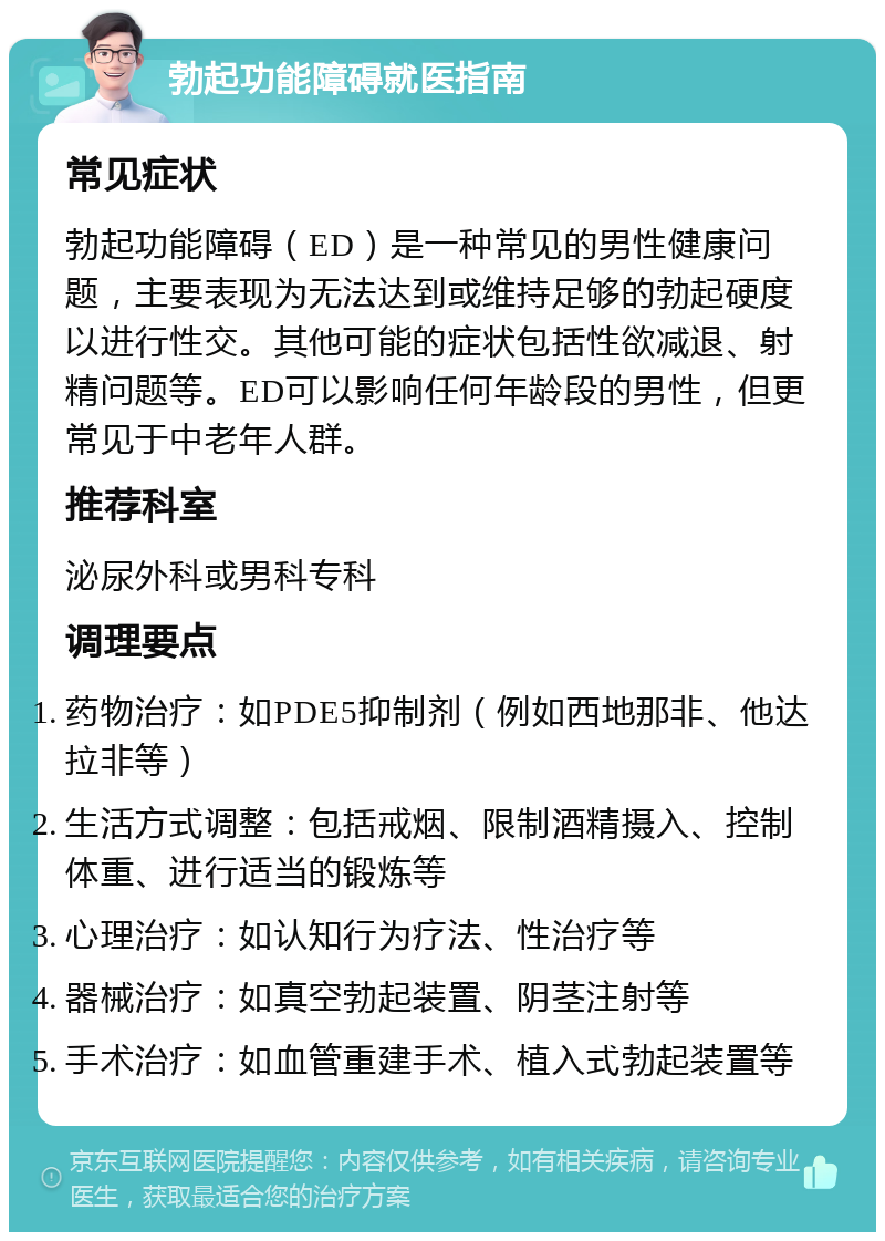 勃起功能障碍就医指南 常见症状 勃起功能障碍（ED）是一种常见的男性健康问题，主要表现为无法达到或维持足够的勃起硬度以进行性交。其他可能的症状包括性欲减退、射精问题等。ED可以影响任何年龄段的男性，但更常见于中老年人群。 推荐科室 泌尿外科或男科专科 调理要点 药物治疗：如PDE5抑制剂（例如西地那非、他达拉非等） 生活方式调整：包括戒烟、限制酒精摄入、控制体重、进行适当的锻炼等 心理治疗：如认知行为疗法、性治疗等 器械治疗：如真空勃起装置、阴茎注射等 手术治疗：如血管重建手术、植入式勃起装置等