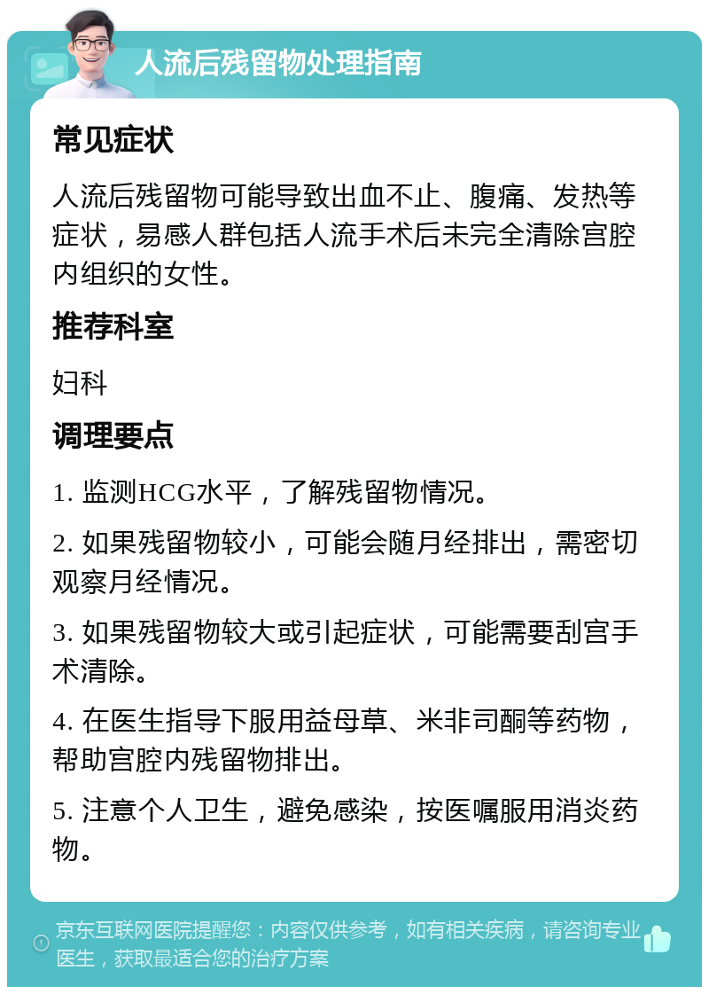 人流后残留物处理指南 常见症状 人流后残留物可能导致出血不止、腹痛、发热等症状，易感人群包括人流手术后未完全清除宫腔内组织的女性。 推荐科室 妇科 调理要点 1. 监测HCG水平，了解残留物情况。 2. 如果残留物较小，可能会随月经排出，需密切观察月经情况。 3. 如果残留物较大或引起症状，可能需要刮宫手术清除。 4. 在医生指导下服用益母草、米非司酮等药物，帮助宫腔内残留物排出。 5. 注意个人卫生，避免感染，按医嘱服用消炎药物。