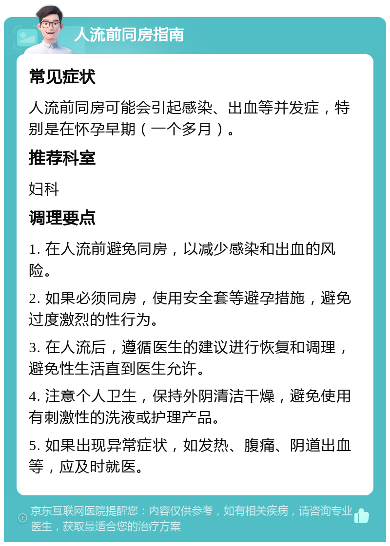 人流前同房指南 常见症状 人流前同房可能会引起感染、出血等并发症，特别是在怀孕早期（一个多月）。 推荐科室 妇科 调理要点 1. 在人流前避免同房，以减少感染和出血的风险。 2. 如果必须同房，使用安全套等避孕措施，避免过度激烈的性行为。 3. 在人流后，遵循医生的建议进行恢复和调理，避免性生活直到医生允许。 4. 注意个人卫生，保持外阴清洁干燥，避免使用有刺激性的洗液或护理产品。 5. 如果出现异常症状，如发热、腹痛、阴道出血等，应及时就医。