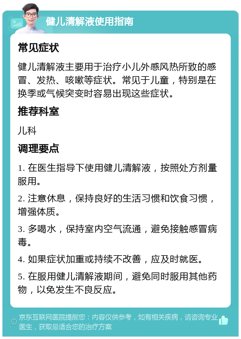 健儿清解液使用指南 常见症状 健儿清解液主要用于治疗小儿外感风热所致的感冒、发热、咳嗽等症状。常见于儿童，特别是在换季或气候突变时容易出现这些症状。 推荐科室 儿科 调理要点 1. 在医生指导下使用健儿清解液，按照处方剂量服用。 2. 注意休息，保持良好的生活习惯和饮食习惯，增强体质。 3. 多喝水，保持室内空气流通，避免接触感冒病毒。 4. 如果症状加重或持续不改善，应及时就医。 5. 在服用健儿清解液期间，避免同时服用其他药物，以免发生不良反应。