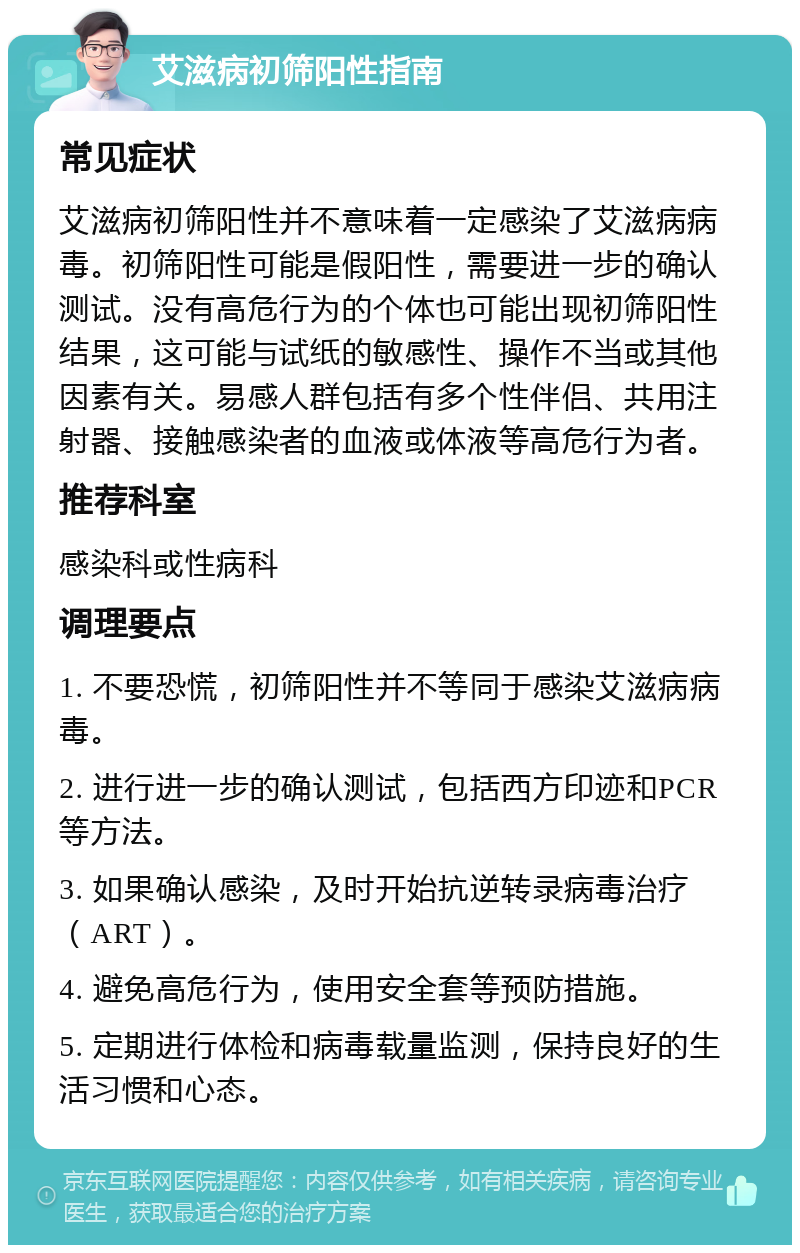 艾滋病初筛阳性指南 常见症状 艾滋病初筛阳性并不意味着一定感染了艾滋病病毒。初筛阳性可能是假阳性，需要进一步的确认测试。没有高危行为的个体也可能出现初筛阳性结果，这可能与试纸的敏感性、操作不当或其他因素有关。易感人群包括有多个性伴侣、共用注射器、接触感染者的血液或体液等高危行为者。 推荐科室 感染科或性病科 调理要点 1. 不要恐慌，初筛阳性并不等同于感染艾滋病病毒。 2. 进行进一步的确认测试，包括西方印迹和PCR等方法。 3. 如果确认感染，及时开始抗逆转录病毒治疗（ART）。 4. 避免高危行为，使用安全套等预防措施。 5. 定期进行体检和病毒载量监测，保持良好的生活习惯和心态。