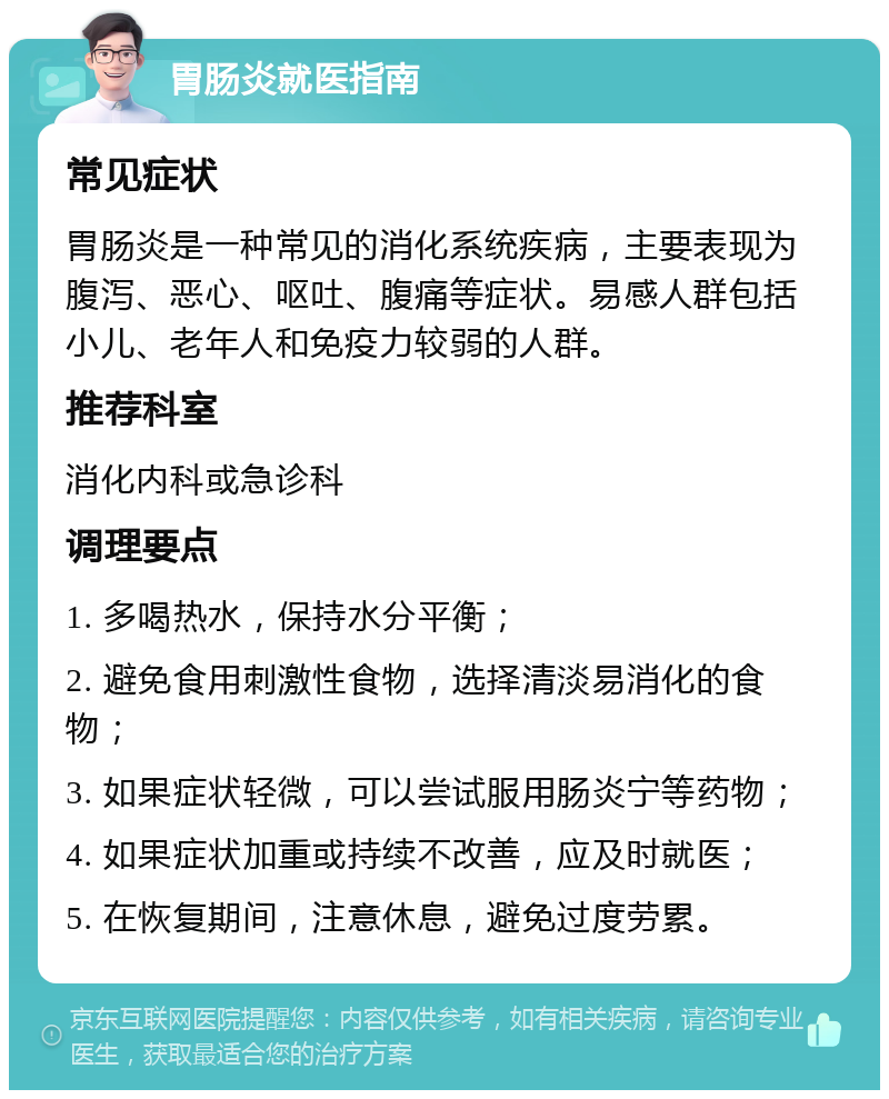 胃肠炎就医指南 常见症状 胃肠炎是一种常见的消化系统疾病，主要表现为腹泻、恶心、呕吐、腹痛等症状。易感人群包括小儿、老年人和免疫力较弱的人群。 推荐科室 消化内科或急诊科 调理要点 1. 多喝热水，保持水分平衡； 2. 避免食用刺激性食物，选择清淡易消化的食物； 3. 如果症状轻微，可以尝试服用肠炎宁等药物； 4. 如果症状加重或持续不改善，应及时就医； 5. 在恢复期间，注意休息，避免过度劳累。