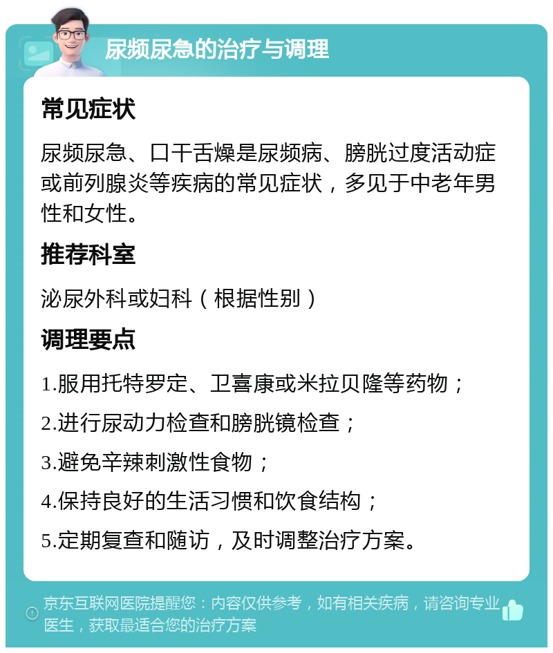 尿频尿急的治疗与调理 常见症状 尿频尿急、口干舌燥是尿频病、膀胱过度活动症或前列腺炎等疾病的常见症状，多见于中老年男性和女性。 推荐科室 泌尿外科或妇科（根据性别） 调理要点 1.服用托特罗定、卫喜康或米拉贝隆等药物； 2.进行尿动力检查和膀胱镜检查； 3.避免辛辣刺激性食物； 4.保持良好的生活习惯和饮食结构； 5.定期复查和随访，及时调整治疗方案。