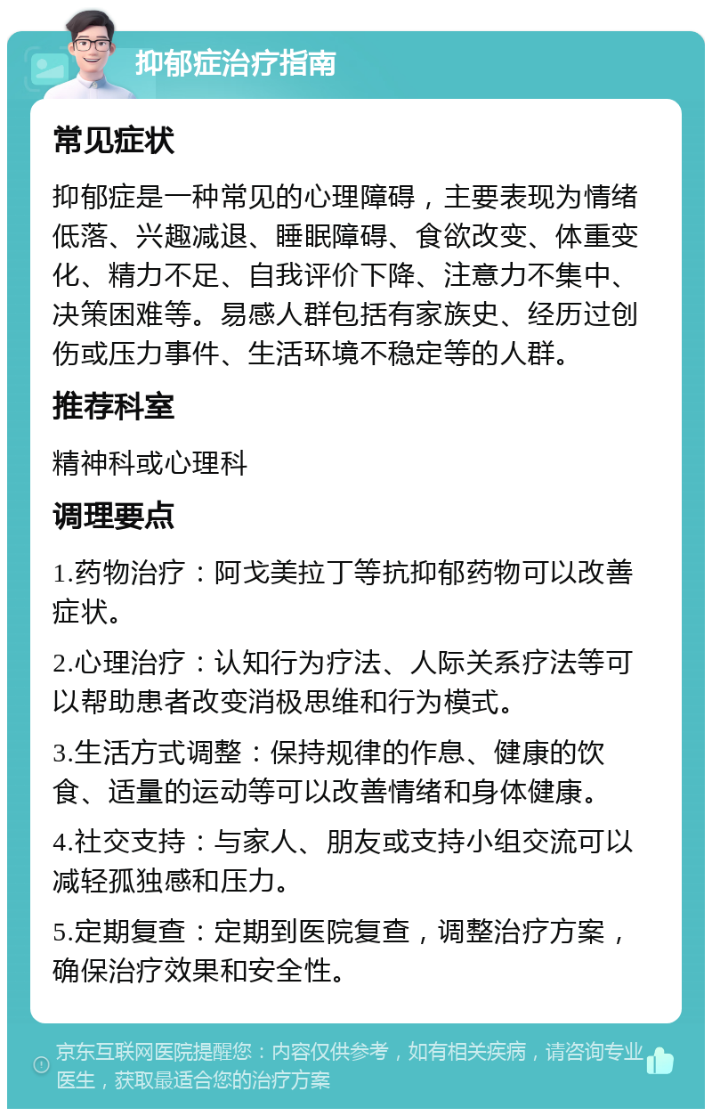 抑郁症治疗指南 常见症状 抑郁症是一种常见的心理障碍，主要表现为情绪低落、兴趣减退、睡眠障碍、食欲改变、体重变化、精力不足、自我评价下降、注意力不集中、决策困难等。易感人群包括有家族史、经历过创伤或压力事件、生活环境不稳定等的人群。 推荐科室 精神科或心理科 调理要点 1.药物治疗：阿戈美拉丁等抗抑郁药物可以改善症状。 2.心理治疗：认知行为疗法、人际关系疗法等可以帮助患者改变消极思维和行为模式。 3.生活方式调整：保持规律的作息、健康的饮食、适量的运动等可以改善情绪和身体健康。 4.社交支持：与家人、朋友或支持小组交流可以减轻孤独感和压力。 5.定期复查：定期到医院复查，调整治疗方案，确保治疗效果和安全性。