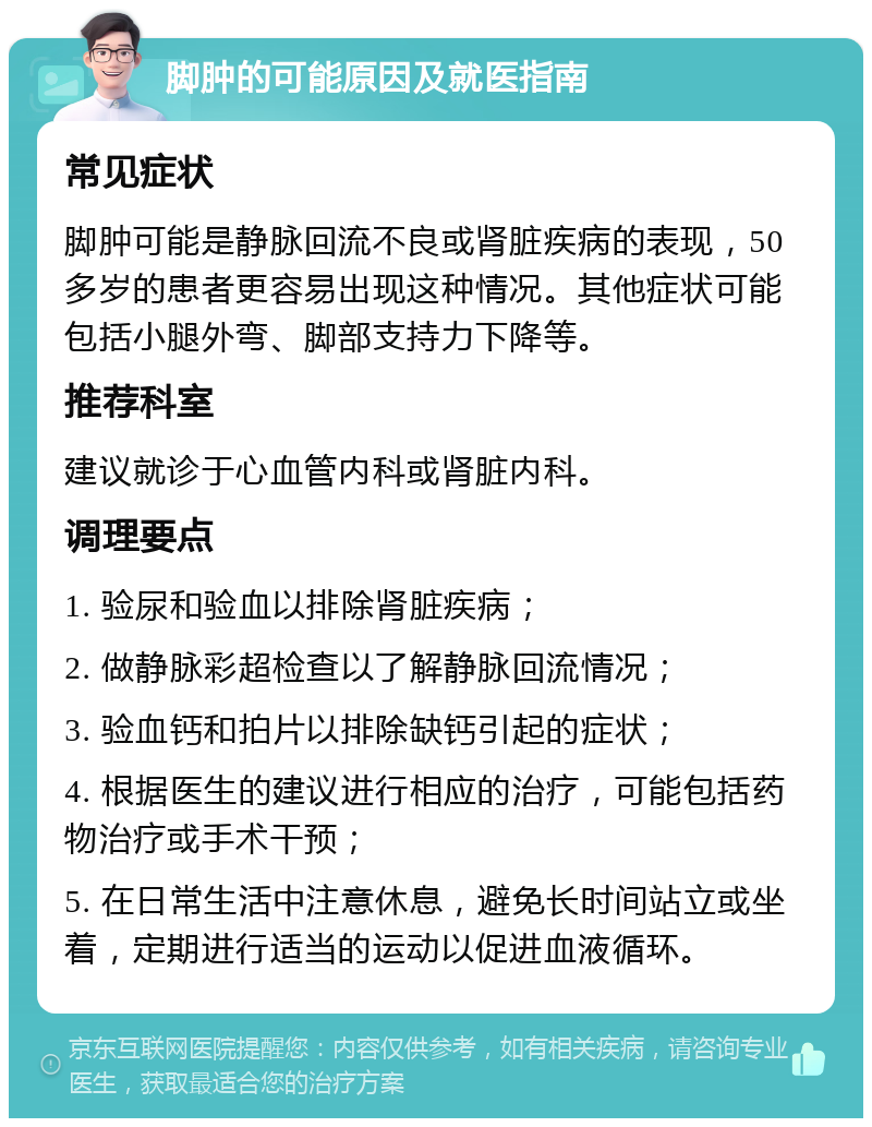 脚肿的可能原因及就医指南 常见症状 脚肿可能是静脉回流不良或肾脏疾病的表现，50多岁的患者更容易出现这种情况。其他症状可能包括小腿外弯、脚部支持力下降等。 推荐科室 建议就诊于心血管内科或肾脏内科。 调理要点 1. 验尿和验血以排除肾脏疾病； 2. 做静脉彩超检查以了解静脉回流情况； 3. 验血钙和拍片以排除缺钙引起的症状； 4. 根据医生的建议进行相应的治疗，可能包括药物治疗或手术干预； 5. 在日常生活中注意休息，避免长时间站立或坐着，定期进行适当的运动以促进血液循环。