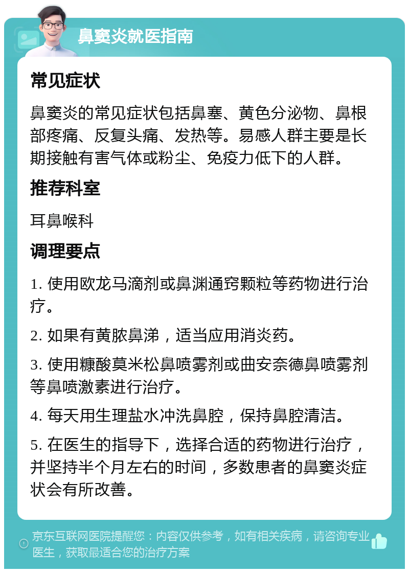 鼻窦炎就医指南 常见症状 鼻窦炎的常见症状包括鼻塞、黄色分泌物、鼻根部疼痛、反复头痛、发热等。易感人群主要是长期接触有害气体或粉尘、免疫力低下的人群。 推荐科室 耳鼻喉科 调理要点 1. 使用欧龙马滴剂或鼻渊通窍颗粒等药物进行治疗。 2. 如果有黄脓鼻涕，适当应用消炎药。 3. 使用糠酸莫米松鼻喷雾剂或曲安奈德鼻喷雾剂等鼻喷激素进行治疗。 4. 每天用生理盐水冲洗鼻腔，保持鼻腔清洁。 5. 在医生的指导下，选择合适的药物进行治疗，并坚持半个月左右的时间，多数患者的鼻窦炎症状会有所改善。