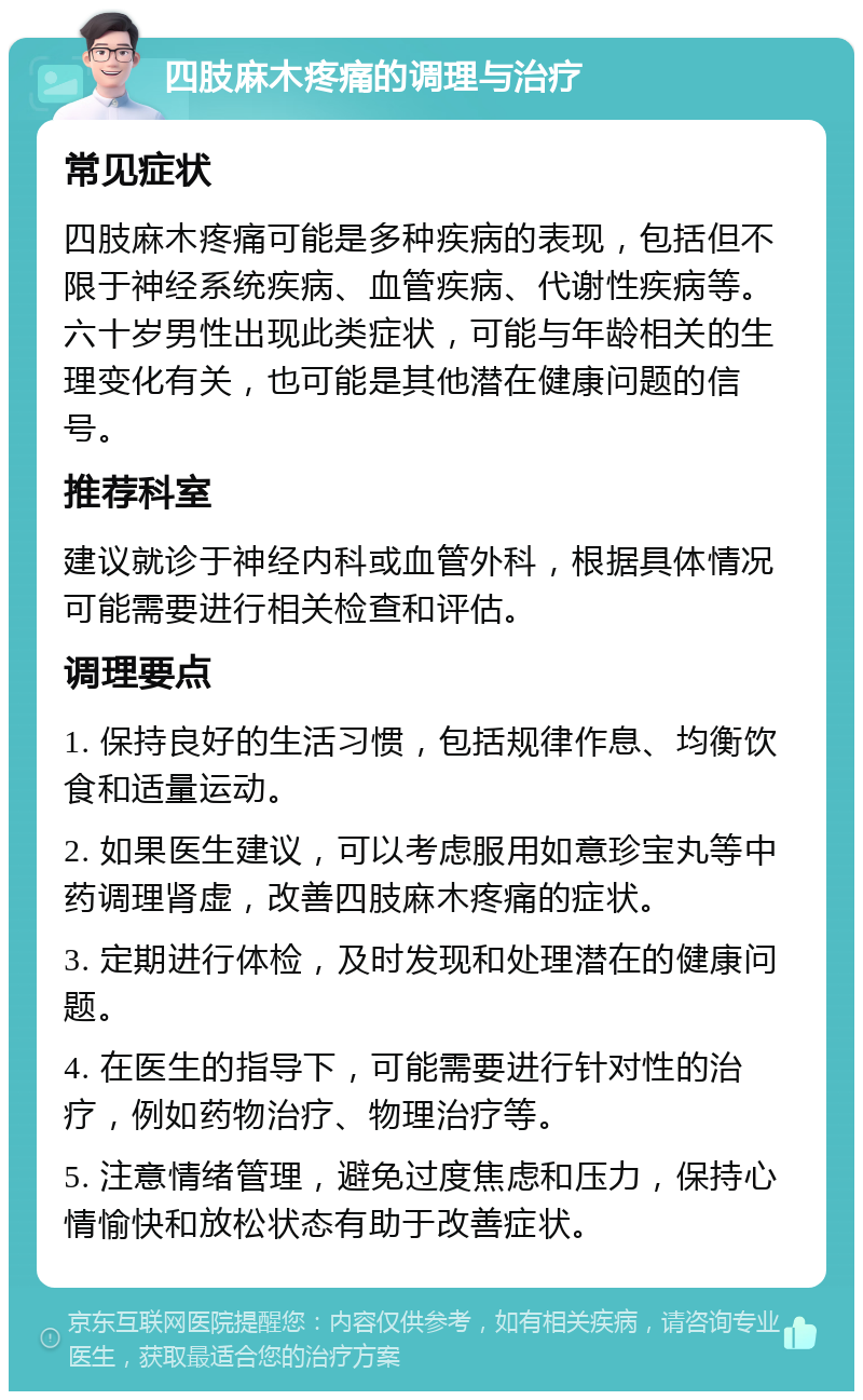 四肢麻木疼痛的调理与治疗 常见症状 四肢麻木疼痛可能是多种疾病的表现，包括但不限于神经系统疾病、血管疾病、代谢性疾病等。六十岁男性出现此类症状，可能与年龄相关的生理变化有关，也可能是其他潜在健康问题的信号。 推荐科室 建议就诊于神经内科或血管外科，根据具体情况可能需要进行相关检查和评估。 调理要点 1. 保持良好的生活习惯，包括规律作息、均衡饮食和适量运动。 2. 如果医生建议，可以考虑服用如意珍宝丸等中药调理肾虚，改善四肢麻木疼痛的症状。 3. 定期进行体检，及时发现和处理潜在的健康问题。 4. 在医生的指导下，可能需要进行针对性的治疗，例如药物治疗、物理治疗等。 5. 注意情绪管理，避免过度焦虑和压力，保持心情愉快和放松状态有助于改善症状。