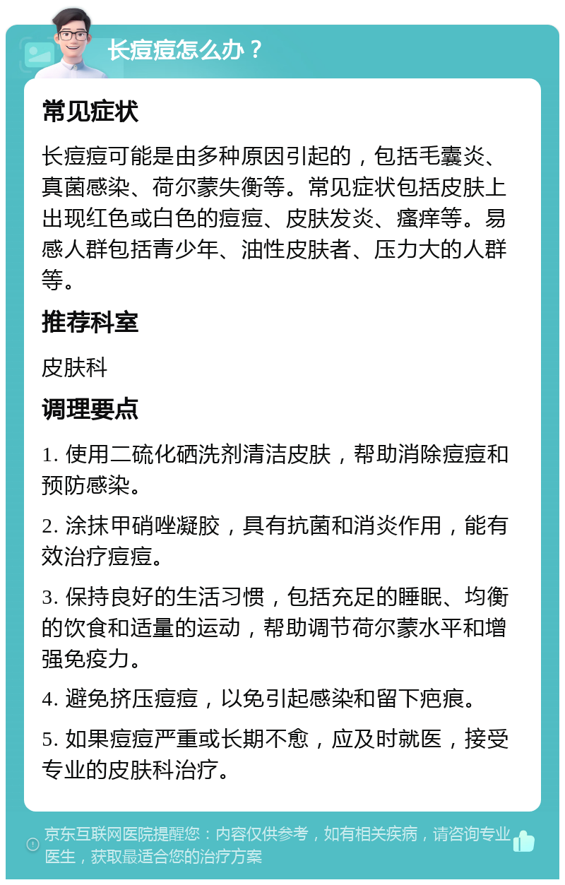 长痘痘怎么办？ 常见症状 长痘痘可能是由多种原因引起的，包括毛囊炎、真菌感染、荷尔蒙失衡等。常见症状包括皮肤上出现红色或白色的痘痘、皮肤发炎、瘙痒等。易感人群包括青少年、油性皮肤者、压力大的人群等。 推荐科室 皮肤科 调理要点 1. 使用二硫化硒洗剂清洁皮肤，帮助消除痘痘和预防感染。 2. 涂抹甲硝唑凝胶，具有抗菌和消炎作用，能有效治疗痘痘。 3. 保持良好的生活习惯，包括充足的睡眠、均衡的饮食和适量的运动，帮助调节荷尔蒙水平和增强免疫力。 4. 避免挤压痘痘，以免引起感染和留下疤痕。 5. 如果痘痘严重或长期不愈，应及时就医，接受专业的皮肤科治疗。