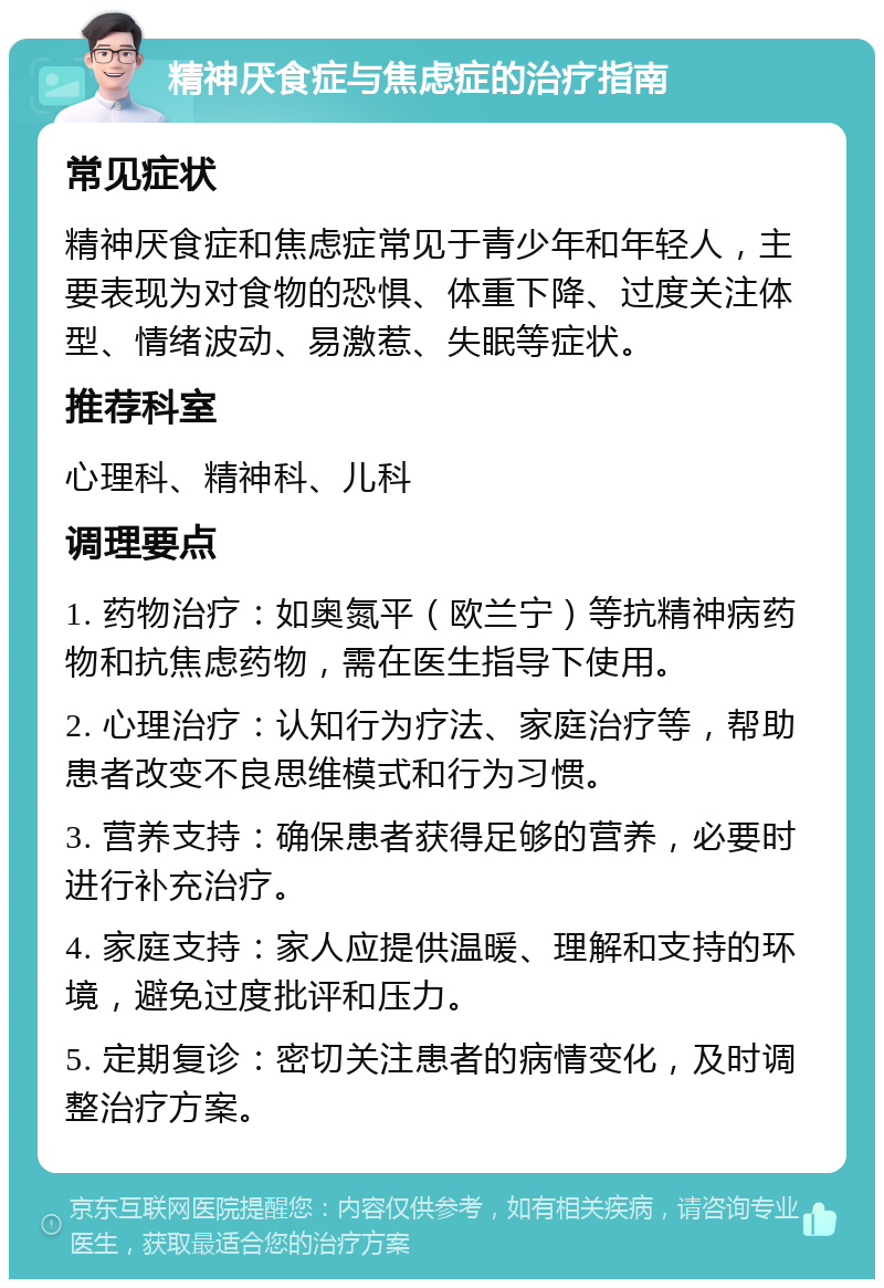 精神厌食症与焦虑症的治疗指南 常见症状 精神厌食症和焦虑症常见于青少年和年轻人，主要表现为对食物的恐惧、体重下降、过度关注体型、情绪波动、易激惹、失眠等症状。 推荐科室 心理科、精神科、儿科 调理要点 1. 药物治疗：如奥氮平（欧兰宁）等抗精神病药物和抗焦虑药物，需在医生指导下使用。 2. 心理治疗：认知行为疗法、家庭治疗等，帮助患者改变不良思维模式和行为习惯。 3. 营养支持：确保患者获得足够的营养，必要时进行补充治疗。 4. 家庭支持：家人应提供温暖、理解和支持的环境，避免过度批评和压力。 5. 定期复诊：密切关注患者的病情变化，及时调整治疗方案。