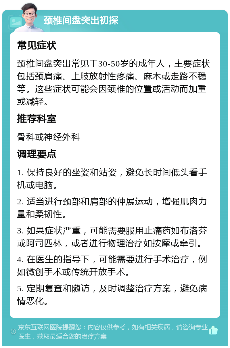 颈椎间盘突出初探 常见症状 颈椎间盘突出常见于30-50岁的成年人，主要症状包括颈肩痛、上肢放射性疼痛、麻木或走路不稳等。这些症状可能会因颈椎的位置或活动而加重或减轻。 推荐科室 骨科或神经外科 调理要点 1. 保持良好的坐姿和站姿，避免长时间低头看手机或电脑。 2. 适当进行颈部和肩部的伸展运动，增强肌肉力量和柔韧性。 3. 如果症状严重，可能需要服用止痛药如布洛芬或阿司匹林，或者进行物理治疗如按摩或牵引。 4. 在医生的指导下，可能需要进行手术治疗，例如微创手术或传统开放手术。 5. 定期复查和随访，及时调整治疗方案，避免病情恶化。