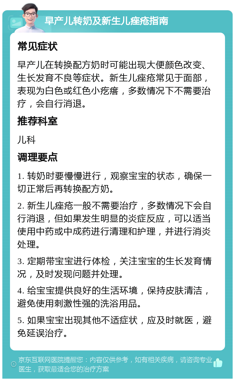 早产儿转奶及新生儿痤疮指南 常见症状 早产儿在转换配方奶时可能出现大便颜色改变、生长发育不良等症状。新生儿痤疮常见于面部，表现为白色或红色小疙瘩，多数情况下不需要治疗，会自行消退。 推荐科室 儿科 调理要点 1. 转奶时要慢慢进行，观察宝宝的状态，确保一切正常后再转换配方奶。 2. 新生儿痤疮一般不需要治疗，多数情况下会自行消退，但如果发生明显的炎症反应，可以适当使用中药或中成药进行清理和护理，并进行消炎处理。 3. 定期带宝宝进行体检，关注宝宝的生长发育情况，及时发现问题并处理。 4. 给宝宝提供良好的生活环境，保持皮肤清洁，避免使用刺激性强的洗浴用品。 5. 如果宝宝出现其他不适症状，应及时就医，避免延误治疗。