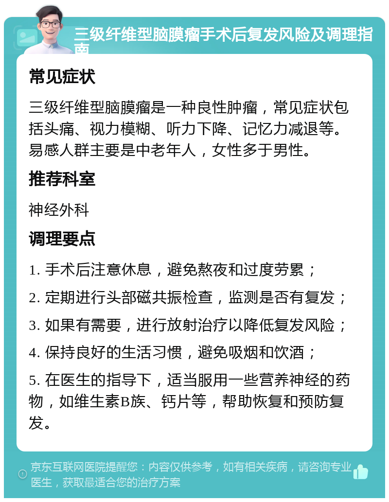 三级纤维型脑膜瘤手术后复发风险及调理指南 常见症状 三级纤维型脑膜瘤是一种良性肿瘤，常见症状包括头痛、视力模糊、听力下降、记忆力减退等。易感人群主要是中老年人，女性多于男性。 推荐科室 神经外科 调理要点 1. 手术后注意休息，避免熬夜和过度劳累； 2. 定期进行头部磁共振检查，监测是否有复发； 3. 如果有需要，进行放射治疗以降低复发风险； 4. 保持良好的生活习惯，避免吸烟和饮酒； 5. 在医生的指导下，适当服用一些营养神经的药物，如维生素B族、钙片等，帮助恢复和预防复发。