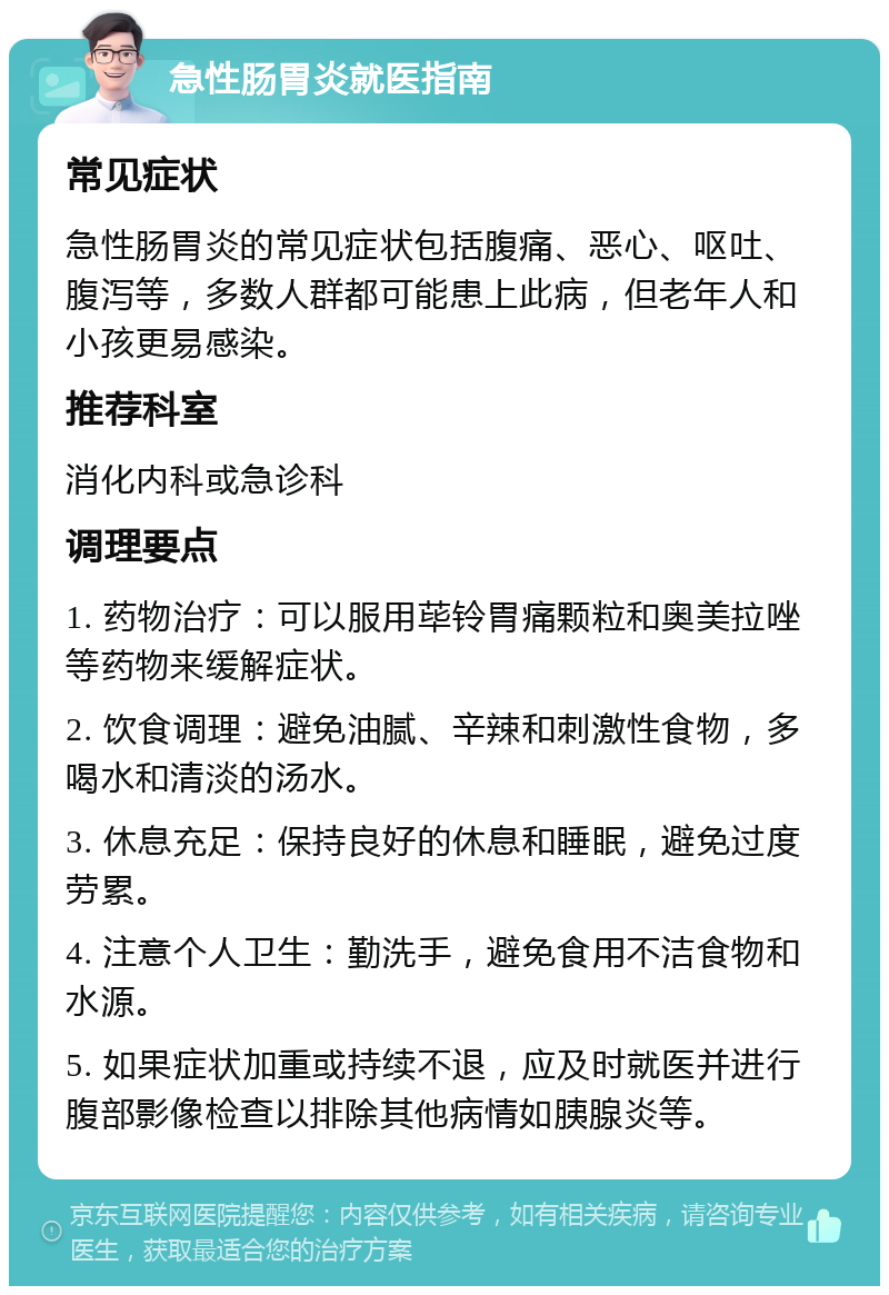 急性肠胃炎就医指南 常见症状 急性肠胃炎的常见症状包括腹痛、恶心、呕吐、腹泻等，多数人群都可能患上此病，但老年人和小孩更易感染。 推荐科室 消化内科或急诊科 调理要点 1. 药物治疗：可以服用荜铃胃痛颗粒和奥美拉唑等药物来缓解症状。 2. 饮食调理：避免油腻、辛辣和刺激性食物，多喝水和清淡的汤水。 3. 休息充足：保持良好的休息和睡眠，避免过度劳累。 4. 注意个人卫生：勤洗手，避免食用不洁食物和水源。 5. 如果症状加重或持续不退，应及时就医并进行腹部影像检查以排除其他病情如胰腺炎等。