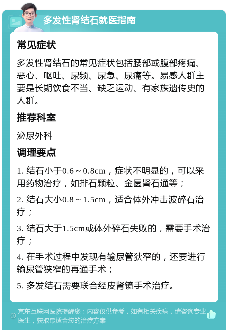 多发性肾结石就医指南 常见症状 多发性肾结石的常见症状包括腰部或腹部疼痛、恶心、呕吐、尿频、尿急、尿痛等。易感人群主要是长期饮食不当、缺乏运动、有家族遗传史的人群。 推荐科室 泌尿外科 调理要点 1. 结石小于0.6～0.8cm，症状不明显的，可以采用药物治疗，如排石颗粒、金匮肾石通等； 2. 结石大小0.8～1.5cm，适合体外冲击波碎石治疗； 3. 结石大于1.5cm或体外碎石失败的，需要手术治疗； 4. 在手术过程中发现有输尿管狭窄的，还要进行输尿管狭窄的再通手术； 5. 多发结石需要联合经皮肾镜手术治疗。