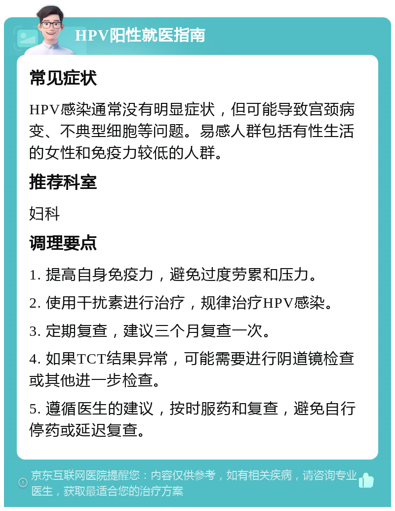 HPV阳性就医指南 常见症状 HPV感染通常没有明显症状，但可能导致宫颈病变、不典型细胞等问题。易感人群包括有性生活的女性和免疫力较低的人群。 推荐科室 妇科 调理要点 1. 提高自身免疫力，避免过度劳累和压力。 2. 使用干扰素进行治疗，规律治疗HPV感染。 3. 定期复查，建议三个月复查一次。 4. 如果TCT结果异常，可能需要进行阴道镜检查或其他进一步检查。 5. 遵循医生的建议，按时服药和复查，避免自行停药或延迟复查。