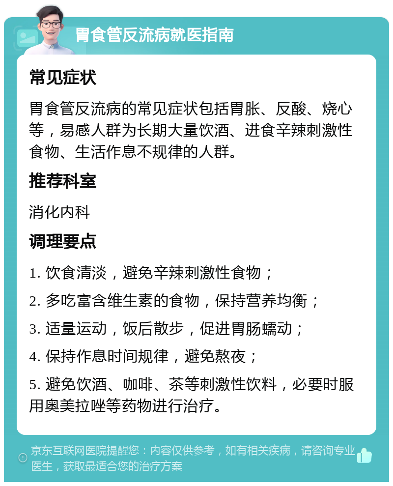 胃食管反流病就医指南 常见症状 胃食管反流病的常见症状包括胃胀、反酸、烧心等，易感人群为长期大量饮酒、进食辛辣刺激性食物、生活作息不规律的人群。 推荐科室 消化内科 调理要点 1. 饮食清淡，避免辛辣刺激性食物； 2. 多吃富含维生素的食物，保持营养均衡； 3. 适量运动，饭后散步，促进胃肠蠕动； 4. 保持作息时间规律，避免熬夜； 5. 避免饮酒、咖啡、茶等刺激性饮料，必要时服用奥美拉唑等药物进行治疗。