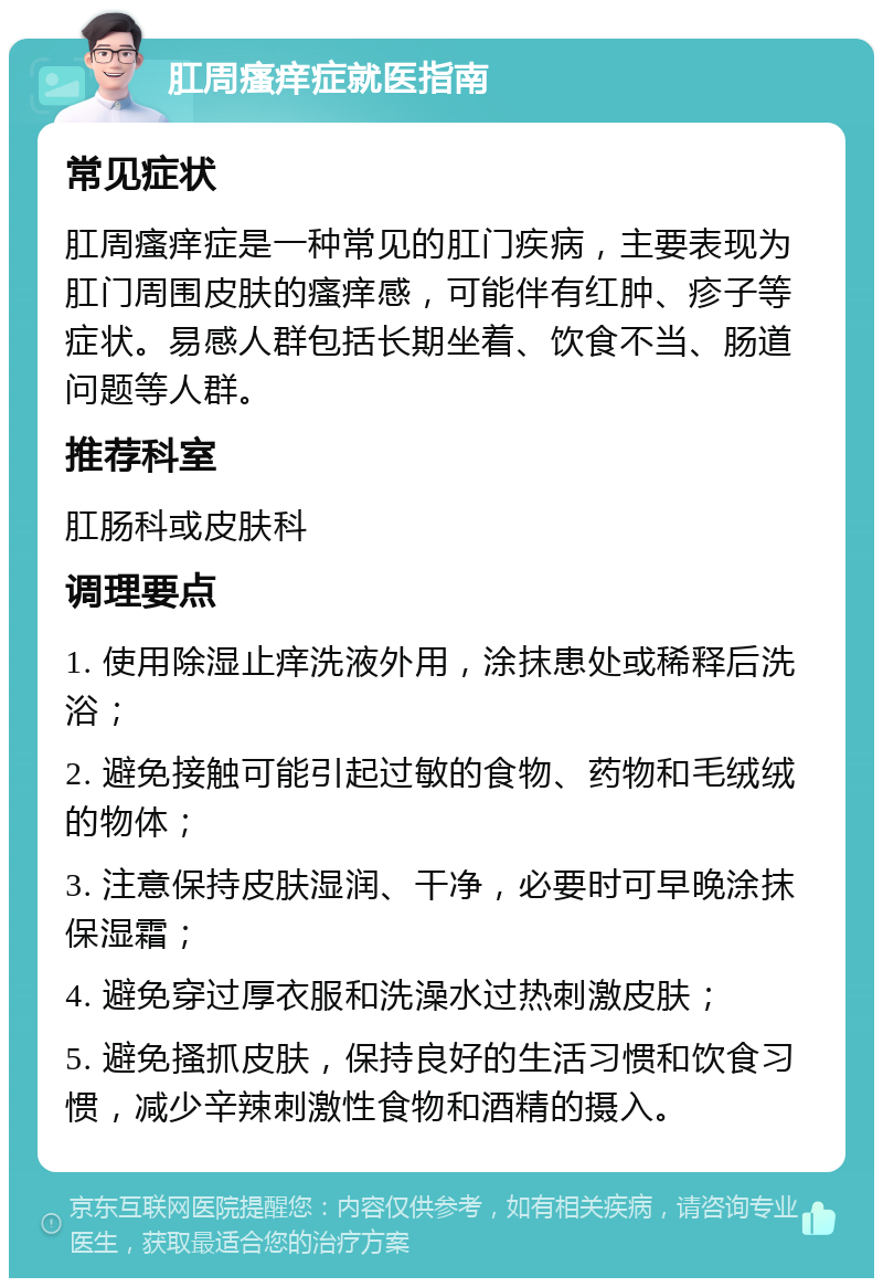 肛周瘙痒症就医指南 常见症状 肛周瘙痒症是一种常见的肛门疾病，主要表现为肛门周围皮肤的瘙痒感，可能伴有红肿、疹子等症状。易感人群包括长期坐着、饮食不当、肠道问题等人群。 推荐科室 肛肠科或皮肤科 调理要点 1. 使用除湿止痒洗液外用，涂抹患处或稀释后洗浴； 2. 避免接触可能引起过敏的食物、药物和毛绒绒的物体； 3. 注意保持皮肤湿润、干净，必要时可早晚涂抹保湿霜； 4. 避免穿过厚衣服和洗澡水过热刺激皮肤； 5. 避免搔抓皮肤，保持良好的生活习惯和饮食习惯，减少辛辣刺激性食物和酒精的摄入。