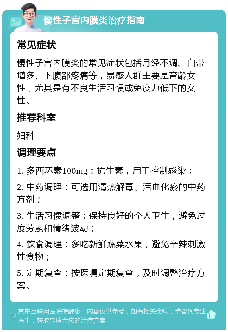 慢性子宫内膜炎治疗指南 常见症状 慢性子宫内膜炎的常见症状包括月经不调、白带增多、下腹部疼痛等，易感人群主要是育龄女性，尤其是有不良生活习惯或免疫力低下的女性。 推荐科室 妇科 调理要点 1. 多西环素100mg：抗生素，用于控制感染； 2. 中药调理：可选用清热解毒、活血化瘀的中药方剂； 3. 生活习惯调整：保持良好的个人卫生，避免过度劳累和情绪波动； 4. 饮食调理：多吃新鲜蔬菜水果，避免辛辣刺激性食物； 5. 定期复查：按医嘱定期复查，及时调整治疗方案。