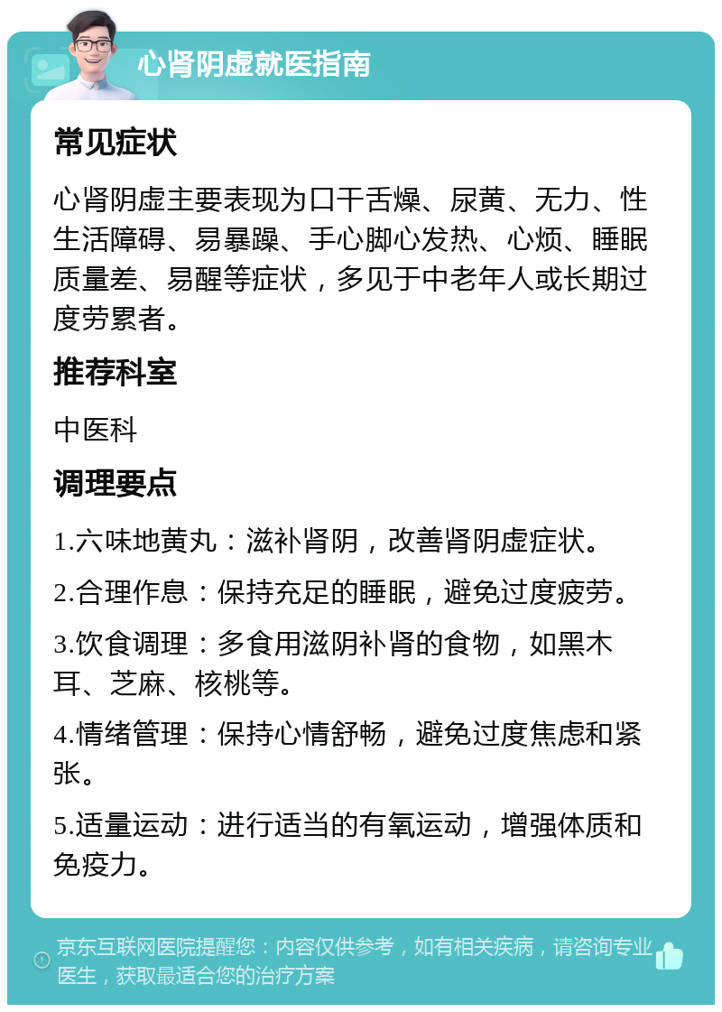 心肾阴虚就医指南 常见症状 心肾阴虚主要表现为口干舌燥、尿黄、无力、性生活障碍、易暴躁、手心脚心发热、心烦、睡眠质量差、易醒等症状，多见于中老年人或长期过度劳累者。 推荐科室 中医科 调理要点 1.六味地黄丸：滋补肾阴，改善肾阴虚症状。 2.合理作息：保持充足的睡眠，避免过度疲劳。 3.饮食调理：多食用滋阴补肾的食物，如黑木耳、芝麻、核桃等。 4.情绪管理：保持心情舒畅，避免过度焦虑和紧张。 5.适量运动：进行适当的有氧运动，增强体质和免疫力。