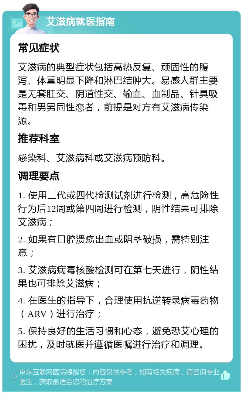 艾滋病就医指南 常见症状 艾滋病的典型症状包括高热反复、顽固性的腹泻、体重明显下降和淋巴结肿大。易感人群主要是无套肛交、阴道性交、输血、血制品、针具吸毒和男男同性恋者，前提是对方有艾滋病传染源。 推荐科室 感染科、艾滋病科或艾滋病预防科。 调理要点 1. 使用三代或四代检测试剂进行检测，高危险性行为后12周或第四周进行检测，阴性结果可排除艾滋病； 2. 如果有口腔溃疡出血或阴茎破损，需特别注意； 3. 艾滋病病毒核酸检测可在第七天进行，阴性结果也可排除艾滋病； 4. 在医生的指导下，合理使用抗逆转录病毒药物（ARV）进行治疗； 5. 保持良好的生活习惯和心态，避免恐艾心理的困扰，及时就医并遵循医嘱进行治疗和调理。