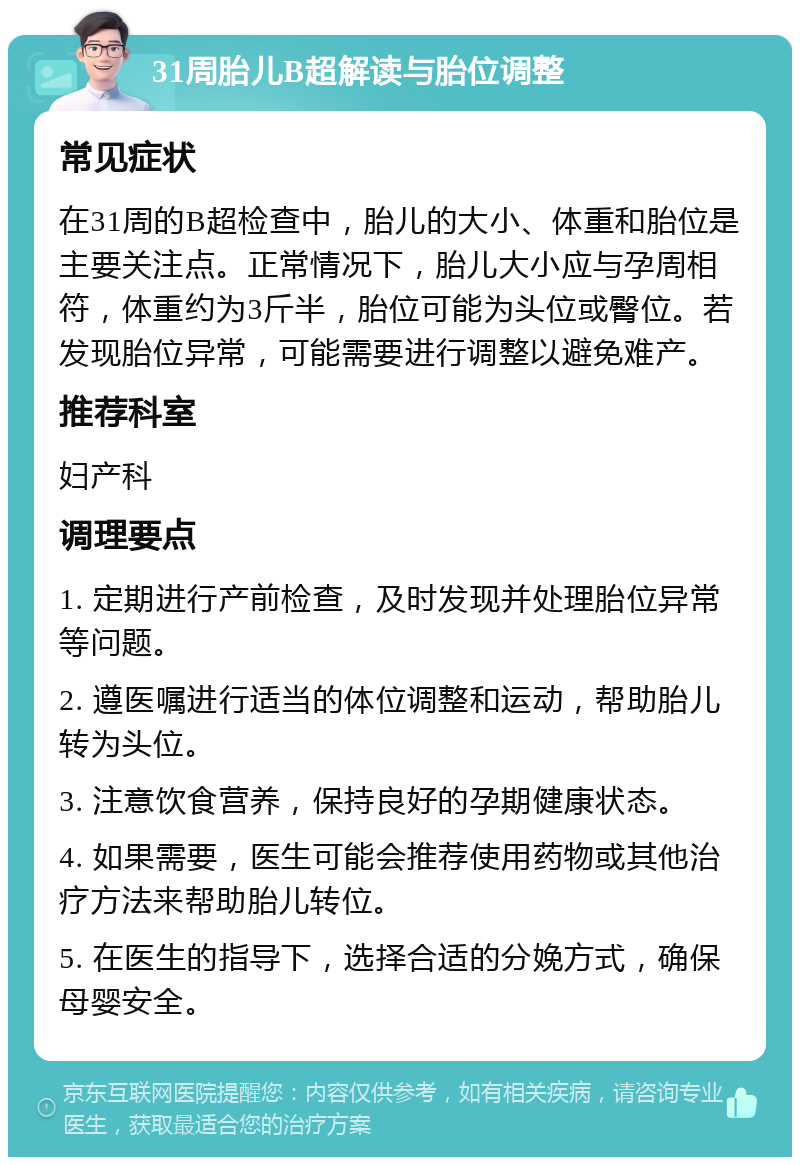 31周胎儿B超解读与胎位调整 常见症状 在31周的B超检查中，胎儿的大小、体重和胎位是主要关注点。正常情况下，胎儿大小应与孕周相符，体重约为3斤半，胎位可能为头位或臀位。若发现胎位异常，可能需要进行调整以避免难产。 推荐科室 妇产科 调理要点 1. 定期进行产前检查，及时发现并处理胎位异常等问题。 2. 遵医嘱进行适当的体位调整和运动，帮助胎儿转为头位。 3. 注意饮食营养，保持良好的孕期健康状态。 4. 如果需要，医生可能会推荐使用药物或其他治疗方法来帮助胎儿转位。 5. 在医生的指导下，选择合适的分娩方式，确保母婴安全。