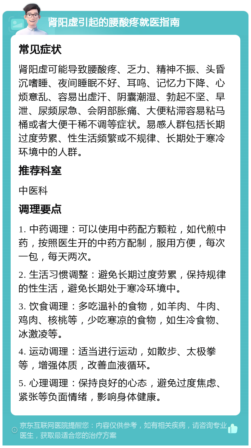 肾阳虚引起的腰酸疼就医指南 常见症状 肾阳虚可能导致腰酸疼、乏力、精神不振、头昏沉嗜睡、夜间睡眠不好、耳鸣、记忆力下降、心烦意乱、容易出虚汗、阴囊潮湿、勃起不坚、早泄、尿频尿急、会阴部胀痛、大便粘滞容易粘马桶或者大便干稀不调等症状。易感人群包括长期过度劳累、性生活频繁或不规律、长期处于寒冷环境中的人群。 推荐科室 中医科 调理要点 1. 中药调理：可以使用中药配方颗粒，如代煎中药，按照医生开的中药方配制，服用方便，每次一包，每天两次。 2. 生活习惯调整：避免长期过度劳累，保持规律的性生活，避免长期处于寒冷环境中。 3. 饮食调理：多吃温补的食物，如羊肉、牛肉、鸡肉、核桃等，少吃寒凉的食物，如生冷食物、冰激凌等。 4. 运动调理：适当进行运动，如散步、太极拳等，增强体质，改善血液循环。 5. 心理调理：保持良好的心态，避免过度焦虑、紧张等负面情绪，影响身体健康。