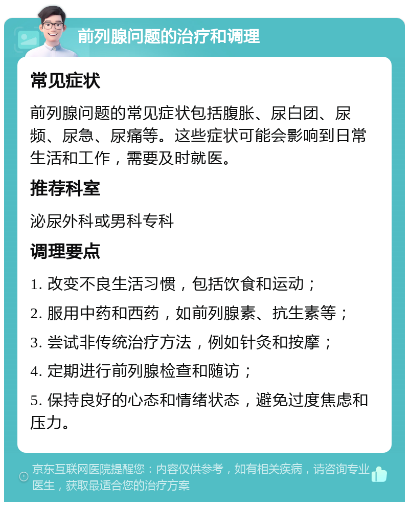 前列腺问题的治疗和调理 常见症状 前列腺问题的常见症状包括腹胀、尿白团、尿频、尿急、尿痛等。这些症状可能会影响到日常生活和工作，需要及时就医。 推荐科室 泌尿外科或男科专科 调理要点 1. 改变不良生活习惯，包括饮食和运动； 2. 服用中药和西药，如前列腺素、抗生素等； 3. 尝试非传统治疗方法，例如针灸和按摩； 4. 定期进行前列腺检查和随访； 5. 保持良好的心态和情绪状态，避免过度焦虑和压力。