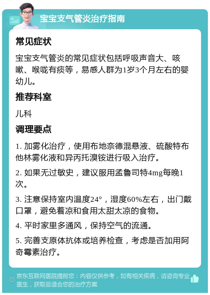 宝宝支气管炎治疗指南 常见症状 宝宝支气管炎的常见症状包括呼吸声音大、咳嗽、喉咙有痰等，易感人群为1岁3个月左右的婴幼儿。 推荐科室 儿科 调理要点 1. 加雾化治疗，使用布地奈德混悬液、硫酸特布他林雾化液和异丙托溴铵进行吸入治疗。 2. 如果无过敏史，建议服用孟鲁司特4mg每晚1次。 3. 注意保持室内温度24°，湿度60%左右，出门戴口罩，避免着凉和食用太甜太凉的食物。 4. 平时家里多通风，保持空气的流通。 5. 完善支原体抗体或培养检查，考虑是否加用阿奇霉素治疗。