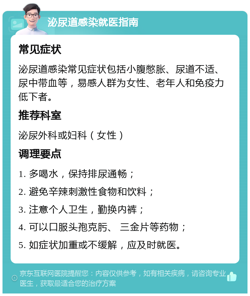 泌尿道感染就医指南 常见症状 泌尿道感染常见症状包括小腹憋胀、尿道不适、尿中带血等，易感人群为女性、老年人和免疫力低下者。 推荐科室 泌尿外科或妇科（女性） 调理要点 1. 多喝水，保持排尿通畅； 2. 避免辛辣刺激性食物和饮料； 3. 注意个人卫生，勤换内裤； 4. 可以口服头孢克肟、 三金片等药物； 5. 如症状加重或不缓解，应及时就医。