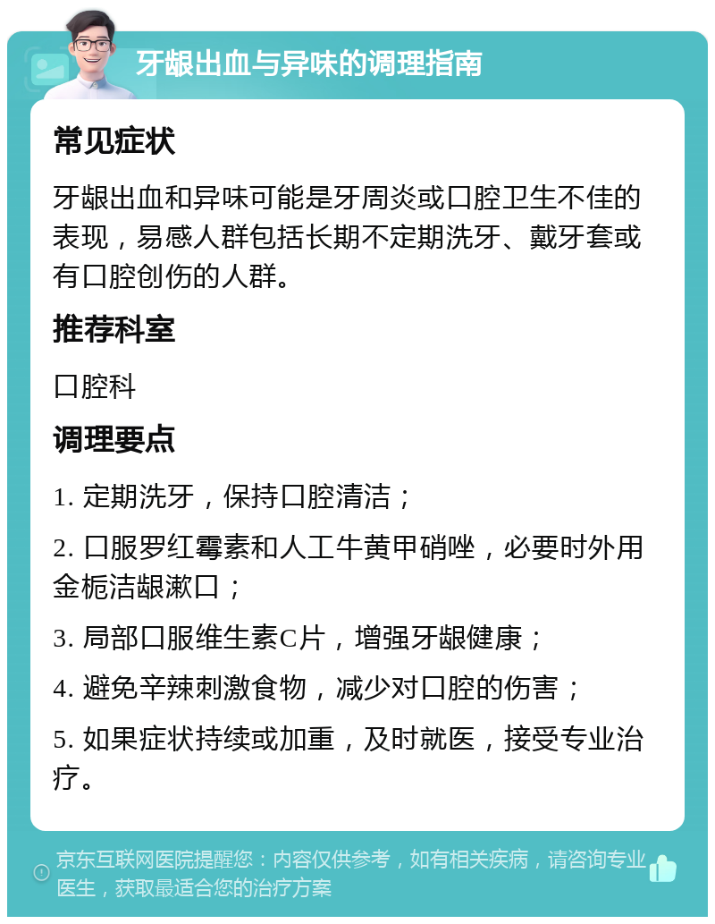 牙龈出血与异味的调理指南 常见症状 牙龈出血和异味可能是牙周炎或口腔卫生不佳的表现，易感人群包括长期不定期洗牙、戴牙套或有口腔创伤的人群。 推荐科室 口腔科 调理要点 1. 定期洗牙，保持口腔清洁； 2. 口服罗红霉素和人工牛黄甲硝唑，必要时外用金栀洁龈漱口； 3. 局部口服维生素C片，增强牙龈健康； 4. 避免辛辣刺激食物，减少对口腔的伤害； 5. 如果症状持续或加重，及时就医，接受专业治疗。