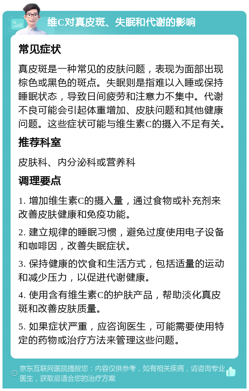 维C对真皮斑、失眠和代谢的影响 常见症状 真皮斑是一种常见的皮肤问题，表现为面部出现棕色或黑色的斑点。失眠则是指难以入睡或保持睡眠状态，导致日间疲劳和注意力不集中。代谢不良可能会引起体重增加、皮肤问题和其他健康问题。这些症状可能与维生素C的摄入不足有关。 推荐科室 皮肤科、内分泌科或营养科 调理要点 1. 增加维生素C的摄入量，通过食物或补充剂来改善皮肤健康和免疫功能。 2. 建立规律的睡眠习惯，避免过度使用电子设备和咖啡因，改善失眠症状。 3. 保持健康的饮食和生活方式，包括适量的运动和减少压力，以促进代谢健康。 4. 使用含有维生素C的护肤产品，帮助淡化真皮斑和改善皮肤质量。 5. 如果症状严重，应咨询医生，可能需要使用特定的药物或治疗方法来管理这些问题。