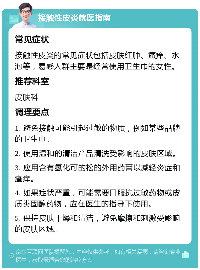 接触性皮炎就医指南 常见症状 接触性皮炎的常见症状包括皮肤红肿、瘙痒、水泡等，易感人群主要是经常使用卫生巾的女性。 推荐科室 皮肤科 调理要点 1. 避免接触可能引起过敏的物质，例如某些品牌的卫生巾。 2. 使用温和的清洁产品清洗受影响的皮肤区域。 3. 应用含有氢化可的松的外用药膏以减轻炎症和瘙痒。 4. 如果症状严重，可能需要口服抗过敏药物或皮质类固醇药物，应在医生的指导下使用。 5. 保持皮肤干燥和清洁，避免摩擦和刺激受影响的皮肤区域。