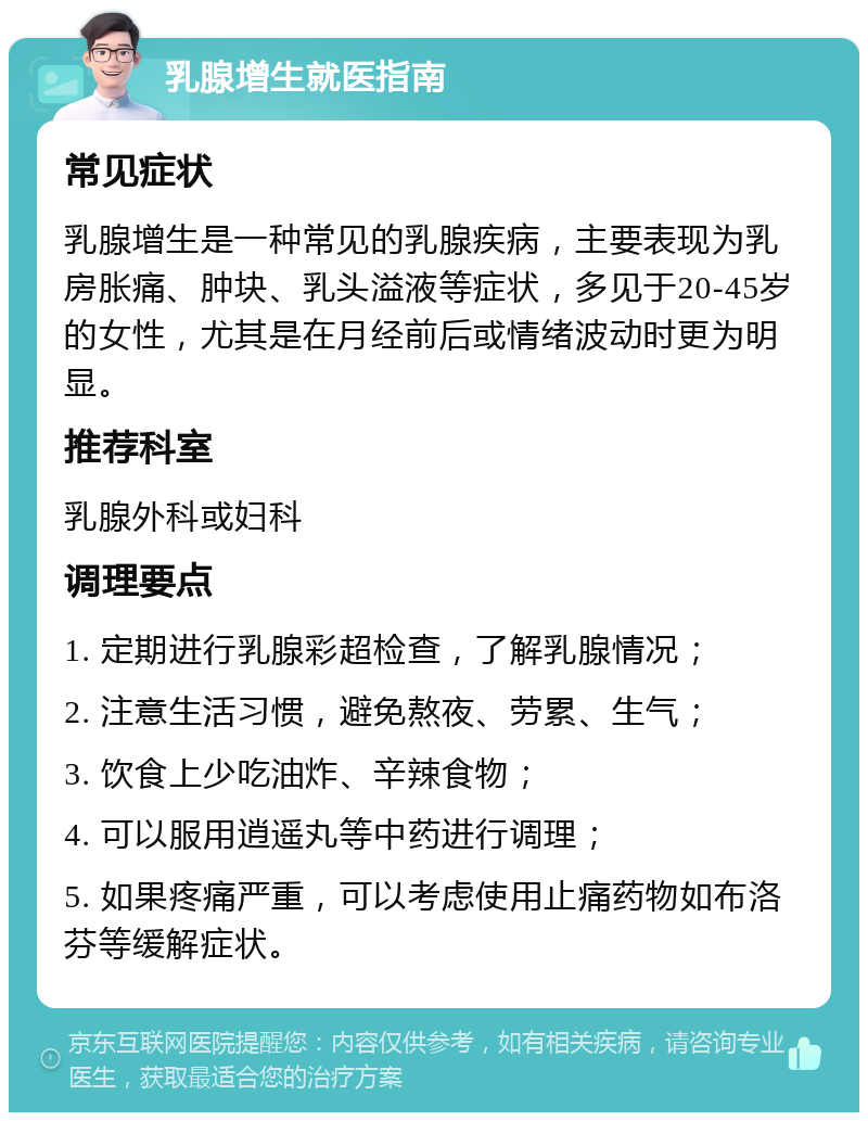 乳腺增生就医指南 常见症状 乳腺增生是一种常见的乳腺疾病，主要表现为乳房胀痛、肿块、乳头溢液等症状，多见于20-45岁的女性，尤其是在月经前后或情绪波动时更为明显。 推荐科室 乳腺外科或妇科 调理要点 1. 定期进行乳腺彩超检查，了解乳腺情况； 2. 注意生活习惯，避免熬夜、劳累、生气； 3. 饮食上少吃油炸、辛辣食物； 4. 可以服用逍遥丸等中药进行调理； 5. 如果疼痛严重，可以考虑使用止痛药物如布洛芬等缓解症状。