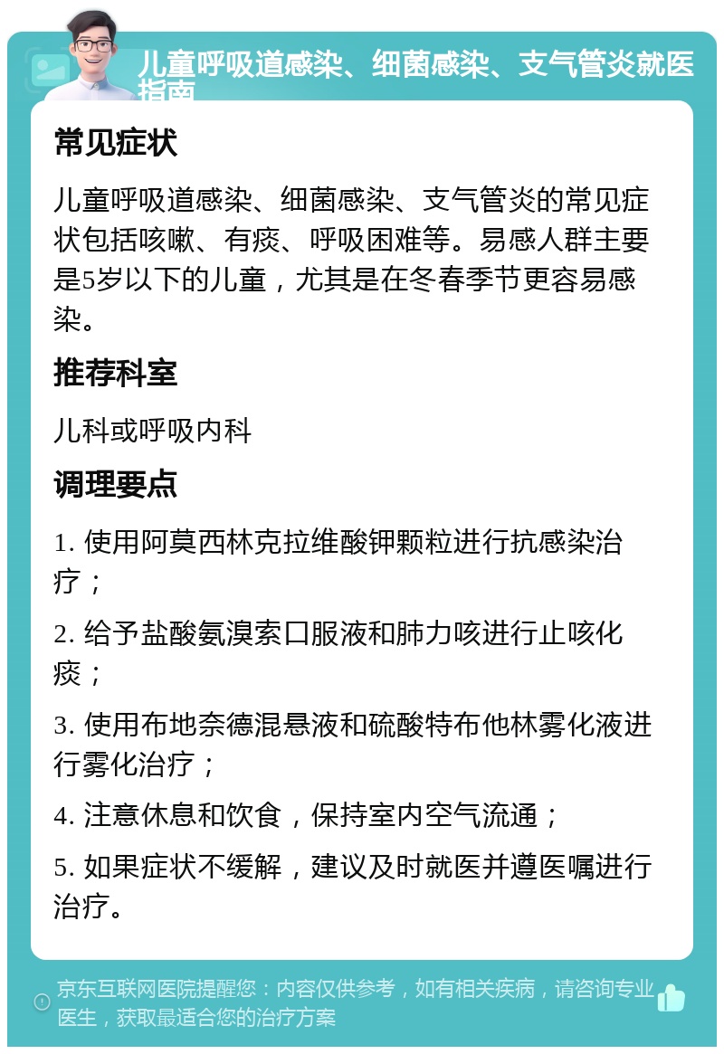 儿童呼吸道感染、细菌感染、支气管炎就医指南 常见症状 儿童呼吸道感染、细菌感染、支气管炎的常见症状包括咳嗽、有痰、呼吸困难等。易感人群主要是5岁以下的儿童，尤其是在冬春季节更容易感染。 推荐科室 儿科或呼吸内科 调理要点 1. 使用阿莫西林克拉维酸钾颗粒进行抗感染治疗； 2. 给予盐酸氨溴索口服液和肺力咳进行止咳化痰； 3. 使用布地奈德混悬液和硫酸特布他林雾化液进行雾化治疗； 4. 注意休息和饮食，保持室内空气流通； 5. 如果症状不缓解，建议及时就医并遵医嘱进行治疗。