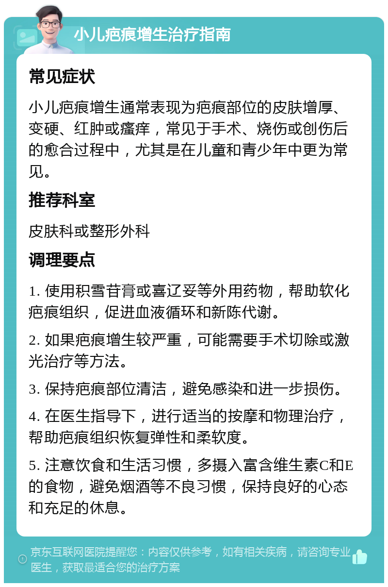 小儿疤痕增生治疗指南 常见症状 小儿疤痕增生通常表现为疤痕部位的皮肤增厚、变硬、红肿或瘙痒，常见于手术、烧伤或创伤后的愈合过程中，尤其是在儿童和青少年中更为常见。 推荐科室 皮肤科或整形外科 调理要点 1. 使用积雪苷膏或喜辽妥等外用药物，帮助软化疤痕组织，促进血液循环和新陈代谢。 2. 如果疤痕增生较严重，可能需要手术切除或激光治疗等方法。 3. 保持疤痕部位清洁，避免感染和进一步损伤。 4. 在医生指导下，进行适当的按摩和物理治疗，帮助疤痕组织恢复弹性和柔软度。 5. 注意饮食和生活习惯，多摄入富含维生素C和E的食物，避免烟酒等不良习惯，保持良好的心态和充足的休息。